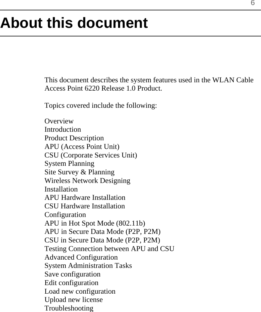       6 About this document      This document describes the system features used in the WLAN Cable Access Point 6220 Release 1.0 Product.  Topics covered include the following:  Overview Introduction Product Description APU (Access Point Unit) CSU (Corporate Services Unit) System Planning Site Survey &amp; Planning Wireless Network Designing Installation APU Hardware Installation CSU Hardware Installation Configuration APU in Hot Spot Mode (802.11b)  APU in Secure Data Mode (P2P, P2M) CSU in Secure Data Mode (P2P, P2M) Testing Connection between APU and CSU Advanced Configuration System Administration Tasks Save configuration Edit configuration Load new configuration Upload new license Troubleshooting 