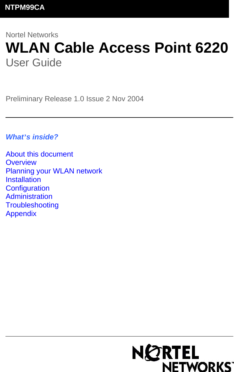        Nortel Networks  WLAN Cable Access Point 6220  User Guide    Preliminary Release 1.0 Issue 2 Nov 2004                                                                                                                    What’s inside?  About this document Overview Planning your WLAN network Installation Configuration Administration Troubleshooting Appendix                   NTPM99CA 
