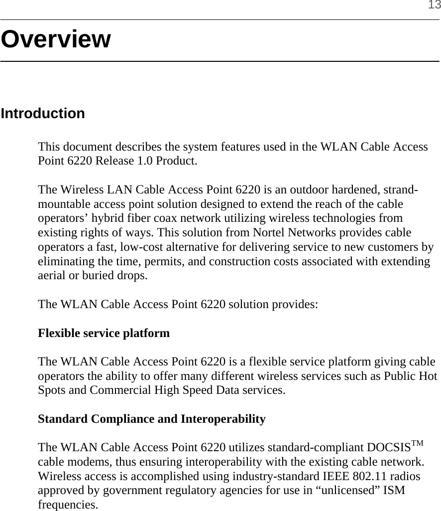     13 Overview   Introduction  This document describes the system features used in the WLAN Cable Access Point 6220 Release 1.0 Product.  The Wireless LAN Cable Access Point 6220 is an outdoor hardened, strand-mountable access point solution designed to extend the reach of the cable operators’ hybrid fiber coax network utilizing wireless technologies from existing rights of ways. This solution from Nortel Networks provides cable operators a fast, low-cost alternative for delivering service to new customers by eliminating the time, permits, and construction costs associated with extending aerial or buried drops.  The WLAN Cable Access Point 6220 solution provides:  Flexible service platform  The WLAN Cable Access Point 6220 is a flexible service platform giving cable operators the ability to offer many different wireless services such as Public Hot Spots and Commercial High Speed Data services.  Standard Compliance and Interoperability  The WLAN Cable Access Point 6220 utilizes standard-compliant DOCSISTM cable modems, thus ensuring interoperability with the existing cable network. Wireless access is accomplished using industry-standard IEEE 802.11 radios approved by government regulatory agencies for use in “unlicensed” ISM frequencies.  