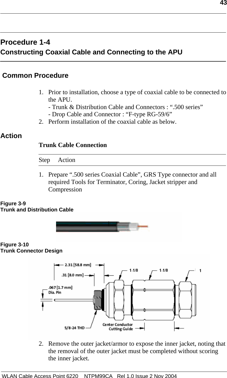   43   WLAN Cable Access Point 6220    NTPM99CA   Rel 1.0 Issue 2 Nov 2004  Procedure 1-4 Constructing Coaxial Cable and Connecting to the APU   Common Procedure  1. Prior to installation, choose a type of coaxial cable to be connected to the APU. - Trunk &amp; Distribution Cable and Connectors : “.500 series” - Drop Cable and Connector : “F-type RG-59/6” 2. Perform installation of the coaxial cable as below. Action Trunk Cable Connection   Step Action  1. Prepare “.500 series Coaxial Cable”, GRS Type connector and all required Tools for Terminator, Coring, Jacket stripper and Compression   Figure 3-9 Trunk and Distribution Cable  Figure 3-10 Trunk Connector Design  2. Remove the outer jacket/armor to expose the inner jacket, noting that the removal of the outer jacket must be completed without scoring the inner jacket. 