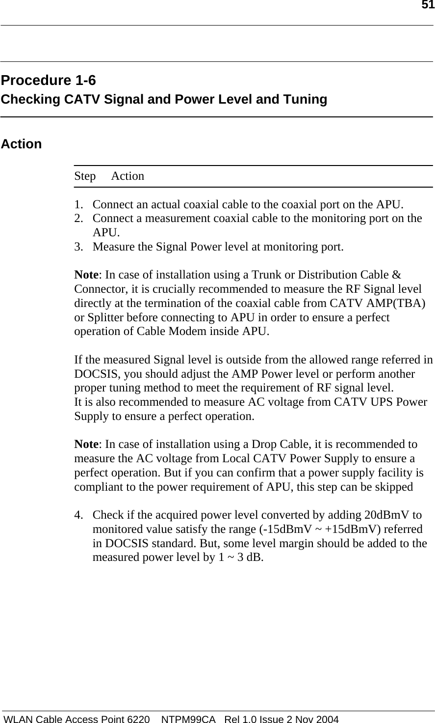  51   WLAN Cable Access Point 6220    NTPM99CA   Rel 1.0 Issue 2 Nov 2004  Procedure 1-6 Checking CATV Signal and Power Level and Tuning  Action  Step Action  1. Connect an actual coaxial cable to the coaxial port on the APU. 2. Connect a measurement coaxial cable to the monitoring port on the APU. 3. Measure the Signal Power level at monitoring port.   Note: In case of installation using a Trunk or Distribution Cable &amp; Connector, it is crucially recommended to measure the RF Signal level directly at the termination of the coaxial cable from CATV AMP(TBA) or Splitter before connecting to APU in order to ensure a perfect operation of Cable Modem inside APU.   If the measured Signal level is outside from the allowed range referred in DOCSIS, you should adjust the AMP Power level or perform another proper tuning method to meet the requirement of RF signal level. It is also recommended to measure AC voltage from CATV UPS Power Supply to ensure a perfect operation.  Note: In case of installation using a Drop Cable, it is recommended to measure the AC voltage from Local CATV Power Supply to ensure a perfect operation. But if you can confirm that a power supply facility is compliant to the power requirement of APU, this step can be skipped  4. Check if the acquired power level converted by adding 20dBmV to monitored value satisfy the range (-15dBmV ~ +15dBmV) referred in DOCSIS standard. But, some level margin should be added to the measured power level by 1 ~ 3 dB.  