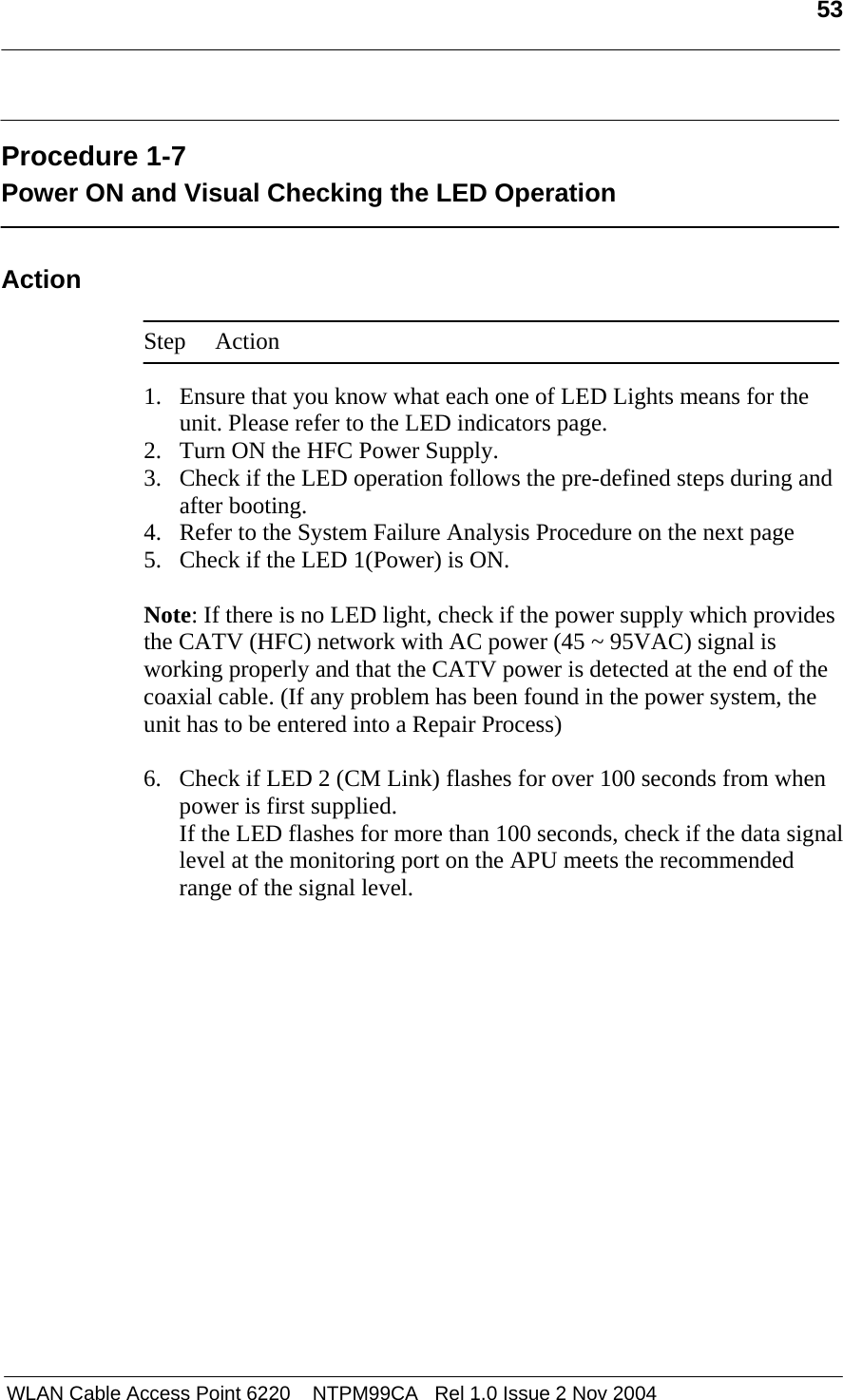   53   WLAN Cable Access Point 6220    NTPM99CA   Rel 1.0 Issue 2 Nov 2004  Procedure 1-7 Power ON and Visual Checking the LED Operation  Action  Step Action  1. Ensure that you know what each one of LED Lights means for the unit. Please refer to the LED indicators page.  2. Turn ON the HFC Power Supply.  3. Check if the LED operation follows the pre-defined steps during and after booting. 4. Refer to the System Failure Analysis Procedure on the next page 5. Check if the LED 1(Power) is ON.   Note: If there is no LED light, check if the power supply which provides the CATV (HFC) network with AC power (45 ~ 95VAC) signal is working properly and that the CATV power is detected at the end of the coaxial cable. (If any problem has been found in the power system, the unit has to be entered into a Repair Process)  6. Check if LED 2 (CM Link) flashes for over 100 seconds from when power is first supplied. If the LED flashes for more than 100 seconds, check if the data signal level at the monitoring port on the APU meets the recommended range of the signal level.  