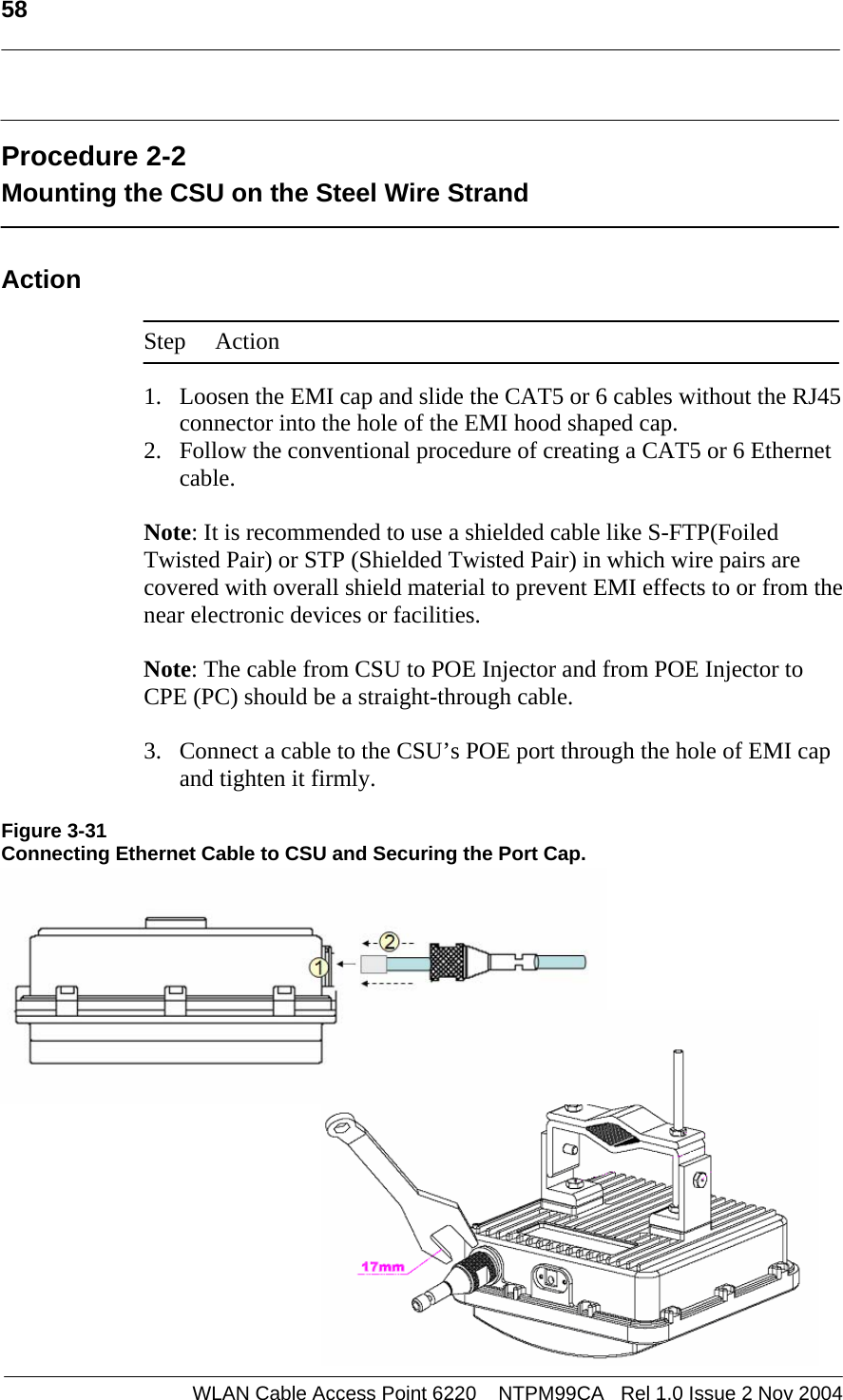   58    WLAN Cable Access Point 6220    NTPM99CA   Rel 1.0 Issue 2 Nov 2004  Procedure 2-2 Mounting the CSU on the Steel Wire Strand  Action  Step Action  1. Loosen the EMI cap and slide the CAT5 or 6 cables without the RJ45 connector into the hole of the EMI hood shaped cap. 2. Follow the conventional procedure of creating a CAT5 or 6 Ethernet cable.  Note: It is recommended to use a shielded cable like S-FTP(Foiled Twisted Pair) or STP (Shielded Twisted Pair) in which wire pairs are covered with overall shield material to prevent EMI effects to or from the near electronic devices or facilities.    Note: The cable from CSU to POE Injector and from POE Injector to CPE (PC) should be a straight-through cable.   3. Connect a cable to the CSU’s POE port through the hole of EMI cap and tighten it firmly.  Figure 3-31 Connecting Ethernet Cable to CSU and Securing the Port Cap.            
