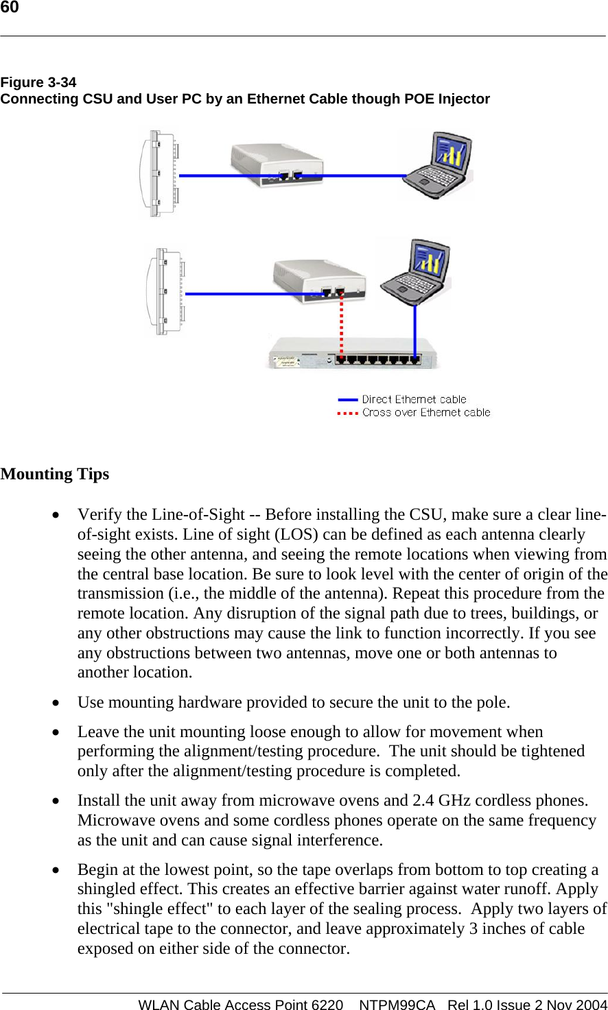   60    WLAN Cable Access Point 6220    NTPM99CA   Rel 1.0 Issue 2 Nov 2004 Figure 3-34 Connecting CSU and User PC by an Ethernet Cable though POE Injector    Mounting Tips  • Verify the Line-of-Sight -- Before installing the CSU, make sure a clear line-of-sight exists. Line of sight (LOS) can be defined as each antenna clearly seeing the other antenna, and seeing the remote locations when viewing from the central base location. Be sure to look level with the center of origin of the transmission (i.e., the middle of the antenna). Repeat this procedure from the remote location. Any disruption of the signal path due to trees, buildings, or any other obstructions may cause the link to function incorrectly. If you see any obstructions between two antennas, move one or both antennas to another location. • Use mounting hardware provided to secure the unit to the pole.   • Leave the unit mounting loose enough to allow for movement when performing the alignment/testing procedure.  The unit should be tightened only after the alignment/testing procedure is completed.  • Install the unit away from microwave ovens and 2.4 GHz cordless phones. Microwave ovens and some cordless phones operate on the same frequency as the unit and can cause signal interference. • Begin at the lowest point, so the tape overlaps from bottom to top creating a shingled effect. This creates an effective barrier against water runoff. Apply this &quot;shingle effect&quot; to each layer of the sealing process.  Apply two layers of electrical tape to the connector, and leave approximately 3 inches of cable exposed on either side of the connector.  