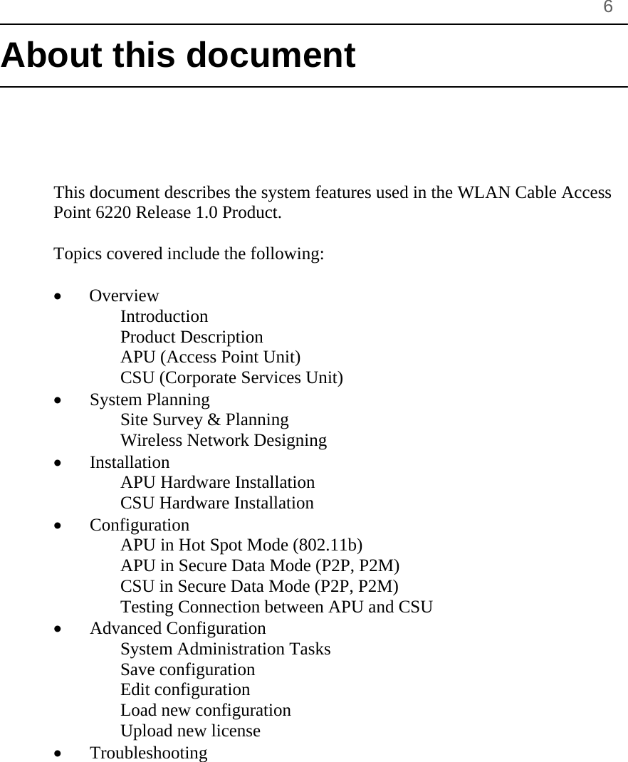       6 About this document      This document describes the system features used in the WLAN Cable Access Point 6220 Release 1.0 Product.  Topics covered include the following:  •   Overview Introduction Product Description APU (Access Point Unit) CSU (Corporate Services Unit) • System Planning Site Survey &amp; Planning Wireless Network Designing • Installation APU Hardware Installation CSU Hardware Installation • Configuration APU in Hot Spot Mode (802.11b)  APU in Secure Data Mode (P2P, P2M) CSU in Secure Data Mode (P2P, P2M) Testing Connection between APU and CSU • Advanced Configuration System Administration Tasks Save configuration Edit configuration Load new configuration Upload new license • Troubleshooting 