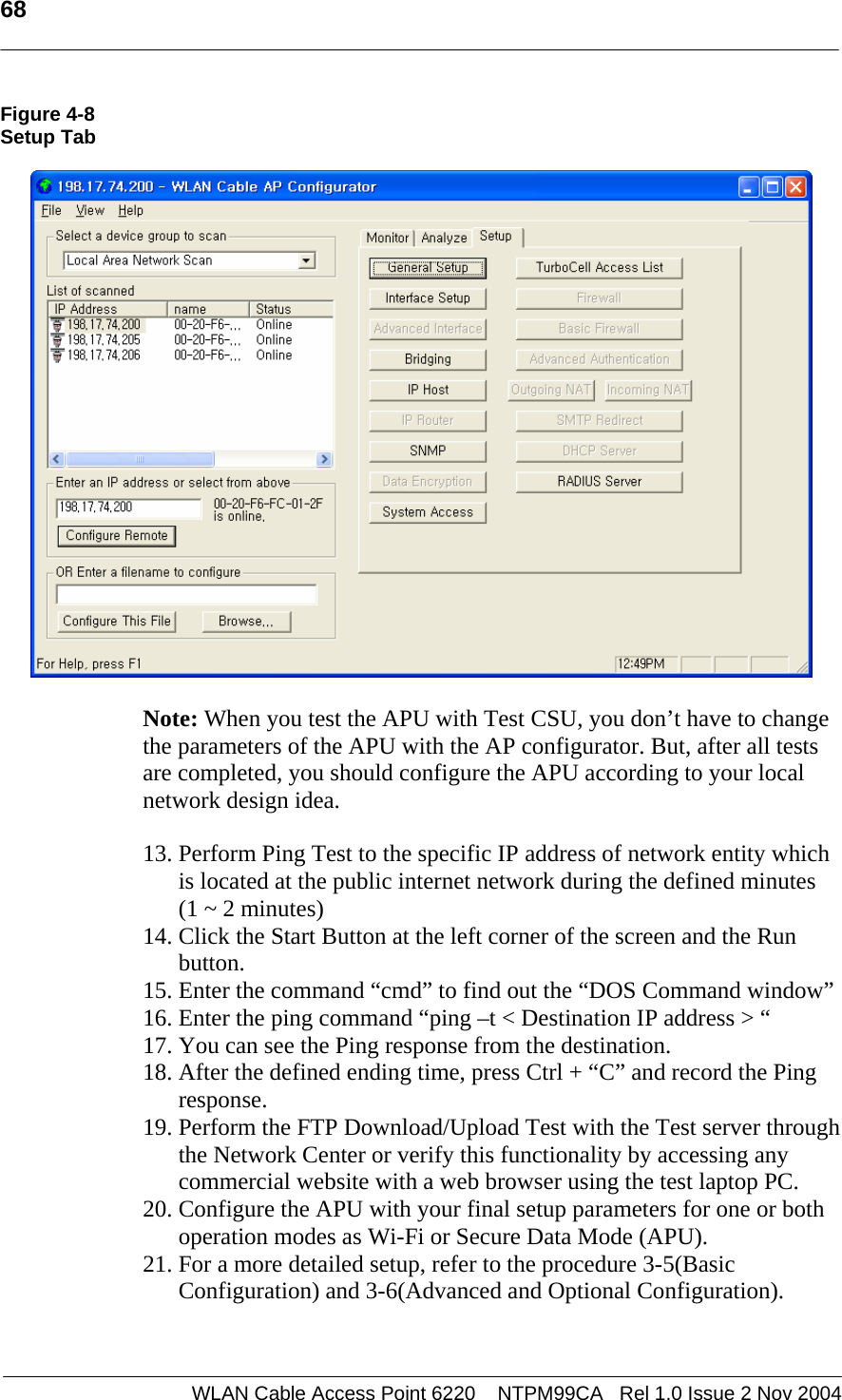   68  WLAN Cable Access Point 6220    NTPM99CA   Rel 1.0 Issue 2 Nov 2004 Figure 4-8 Setup Tab     Note: When you test the APU with Test CSU, you don’t have to change the parameters of the APU with the AP configurator. But, after all tests are completed, you should configure the APU according to your local network design idea.    13. Perform Ping Test to the specific IP address of network entity which is located at the public internet network during the defined minutes  (1 ~ 2 minutes)  14. Click the Start Button at the left corner of the screen and the Run button.  15. Enter the command “cmd” to find out the “DOS Command window” 16. Enter the ping command “ping –t &lt; Destination IP address &gt; “  17. You can see the Ping response from the destination. 18. After the defined ending time, press Ctrl + “C” and record the Ping response. 19. Perform the FTP Download/Upload Test with the Test server through the Network Center or verify this functionality by accessing any commercial website with a web browser using the test laptop PC. 20. Configure the APU with your final setup parameters for one or both operation modes as Wi-Fi or Secure Data Mode (APU). 21. For a more detailed setup, refer to the procedure 3-5(Basic Configuration) and 3-6(Advanced and Optional Configuration).  