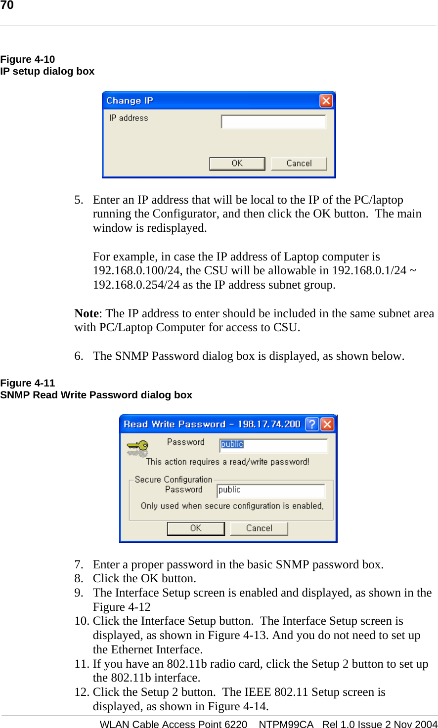   70  WLAN Cable Access Point 6220    NTPM99CA   Rel 1.0 Issue 2 Nov 2004 Figure 4-10 IP setup dialog box    5. Enter an IP address that will be local to the IP of the PC/laptop running the Configurator, and then click the OK button.  The main window is redisplayed.  For example, in case the IP address of Laptop computer is 192.168.0.100/24, the CSU will be allowable in 192.168.0.1/24 ~ 192.168.0.254/24 as the IP address subnet group.  Note: The IP address to enter should be included in the same subnet area with PC/Laptop Computer for access to CSU.   6. The SNMP Password dialog box is displayed, as shown below.   Figure 4-11 SNMP Read Write Password dialog box    7. Enter a proper password in the basic SNMP password box. 8. Click the OK button. 9. The Interface Setup screen is enabled and displayed, as shown in the Figure 4-12 10. Click the Interface Setup button.  The Interface Setup screen is displayed, as shown in Figure 4-13. And you do not need to set up the Ethernet Interface.  11. If you have an 802.11b radio card, click the Setup 2 button to set up the 802.11b interface. 12. Click the Setup 2 button.  The IEEE 802.11 Setup screen is displayed, as shown in Figure 4-14. 
