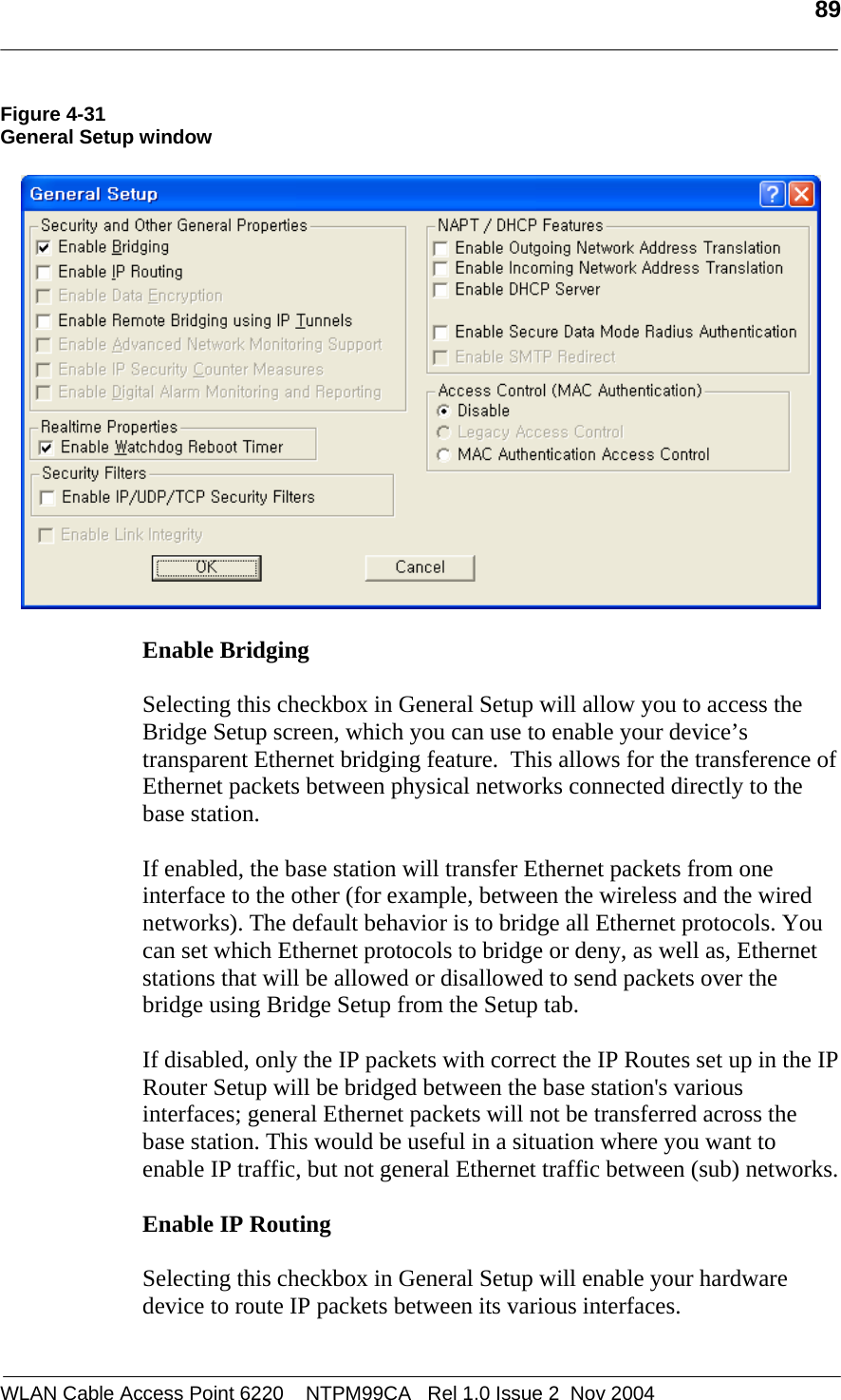   89  WLAN Cable Access Point 6220    NTPM99CA   Rel 1.0 Issue 2  Nov 2004 Figure 4-31 General Setup window    Enable Bridging  Selecting this checkbox in General Setup will allow you to access the Bridge Setup screen, which you can use to enable your device’s transparent Ethernet bridging feature.  This allows for the transference of Ethernet packets between physical networks connected directly to the base station.   If enabled, the base station will transfer Ethernet packets from one interface to the other (for example, between the wireless and the wired networks). The default behavior is to bridge all Ethernet protocols. You can set which Ethernet protocols to bridge or deny, as well as, Ethernet stations that will be allowed or disallowed to send packets over the bridge using Bridge Setup from the Setup tab.  If disabled, only the IP packets with correct the IP Routes set up in the IP Router Setup will be bridged between the base station&apos;s various interfaces; general Ethernet packets will not be transferred across the base station. This would be useful in a situation where you want to enable IP traffic, but not general Ethernet traffic between (sub) networks.  Enable IP Routing  Selecting this checkbox in General Setup will enable your hardware device to route IP packets between its various interfaces.  