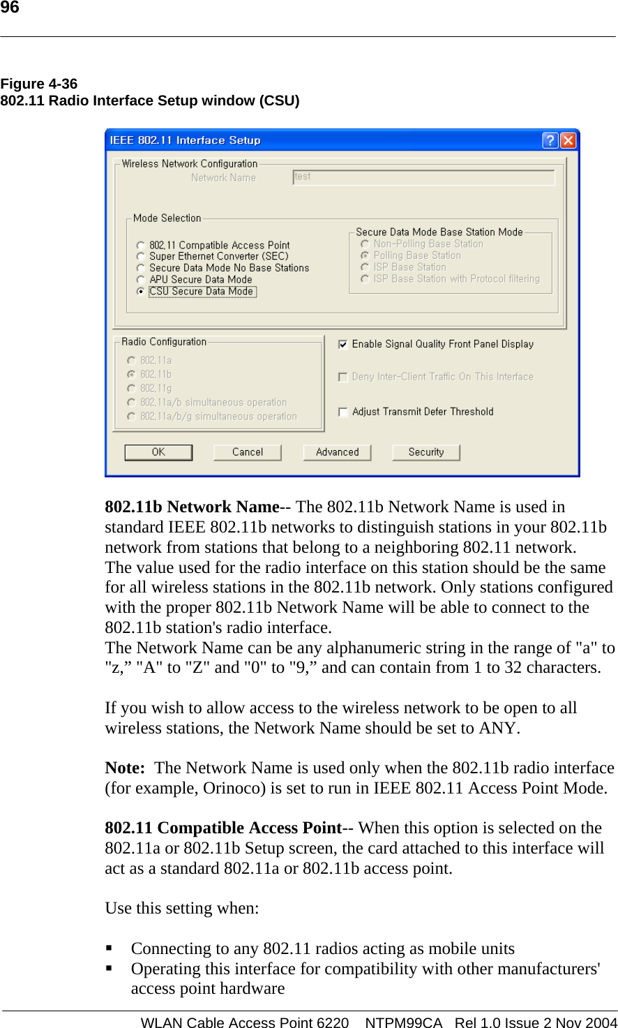   96  WLAN Cable Access Point 6220    NTPM99CA   Rel 1.0 Issue 2 Nov 2004 Figure 4-36 802.11 Radio Interface Setup window (CSU)     802.11b Network Name-- The 802.11b Network Name is used in standard IEEE 802.11b networks to distinguish stations in your 802.11b network from stations that belong to a neighboring 802.11 network.  The value used for the radio interface on this station should be the same for all wireless stations in the 802.11b network. Only stations configured with the proper 802.11b Network Name will be able to connect to the 802.11b station&apos;s radio interface. The Network Name can be any alphanumeric string in the range of &quot;a&quot; to &quot;z,” &quot;A&quot; to &quot;Z&quot; and &quot;0&quot; to &quot;9,” and can contain from 1 to 32 characters.  If you wish to allow access to the wireless network to be open to all wireless stations, the Network Name should be set to ANY.  Note:  The Network Name is used only when the 802.11b radio interface (for example, Orinoco) is set to run in IEEE 802.11 Access Point Mode.    802.11 Compatible Access Point-- When this option is selected on the 802.11a or 802.11b Setup screen, the card attached to this interface will act as a standard 802.11a or 802.11b access point.   Use this setting when:   Connecting to any 802.11 radios acting as mobile units  Operating this interface for compatibility with other manufacturers&apos; access point hardware 
