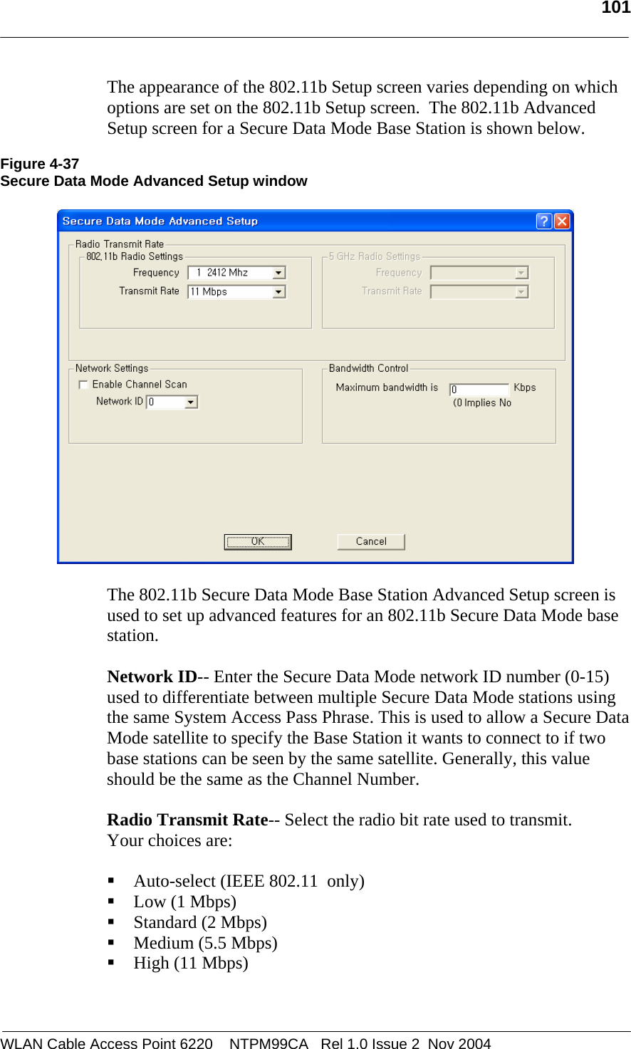   101  WLAN Cable Access Point 6220    NTPM99CA   Rel 1.0 Issue 2  Nov 2004 The appearance of the 802.11b Setup screen varies depending on which options are set on the 802.11b Setup screen.  The 802.11b Advanced Setup screen for a Secure Data Mode Base Station is shown below.  Figure 4-37 Secure Data Mode Advanced Setup window    The 802.11b Secure Data Mode Base Station Advanced Setup screen is used to set up advanced features for an 802.11b Secure Data Mode base station.    Network ID-- Enter the Secure Data Mode network ID number (0-15) used to differentiate between multiple Secure Data Mode stations using the same System Access Pass Phrase. This is used to allow a Secure Data Mode satellite to specify the Base Station it wants to connect to if two base stations can be seen by the same satellite. Generally, this value should be the same as the Channel Number.  Radio Transmit Rate-- Select the radio bit rate used to transmit.  Your choices are:   Auto-select (IEEE 802.11  only)  Low (1 Mbps)  Standard (2 Mbps)  Medium (5.5 Mbps)  High (11 Mbps)  