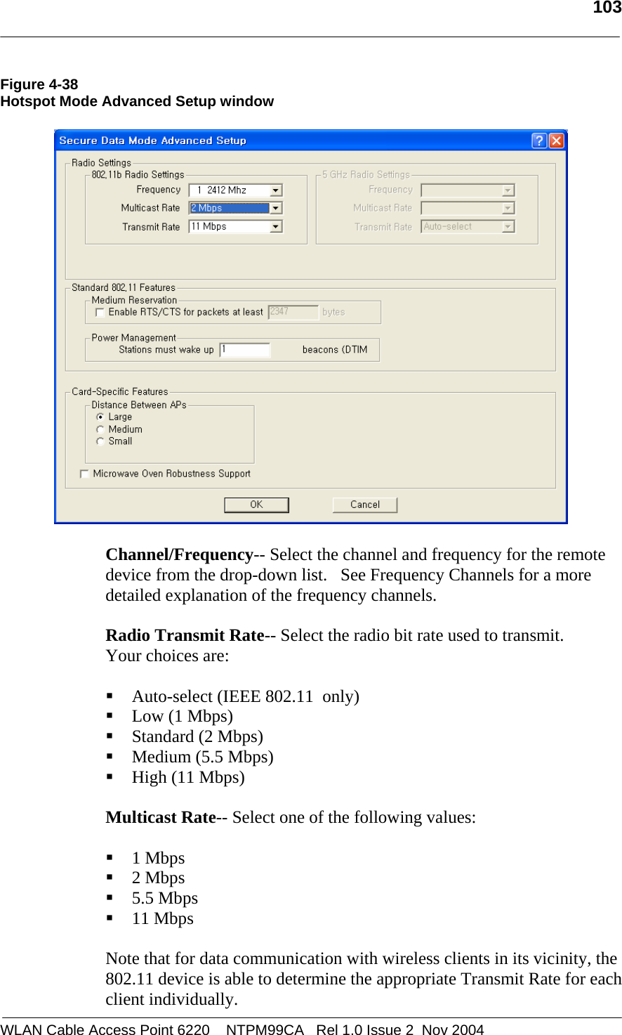   103  WLAN Cable Access Point 6220    NTPM99CA   Rel 1.0 Issue 2  Nov 2004 Figure 4-38 Hotspot Mode Advanced Setup window     Channel/Frequency-- Select the channel and frequency for the remote device from the drop-down list.   See Frequency Channels for a more detailed explanation of the frequency channels.  Radio Transmit Rate-- Select the radio bit rate used to transmit.  Your choices are:   Auto-select (IEEE 802.11  only)  Low (1 Mbps)  Standard (2 Mbps)  Medium (5.5 Mbps)  High (11 Mbps)  Multicast Rate-- Select one of the following values:   1 Mbps  2 Mbps  5.5 Mbps  11 Mbps  Note that for data communication with wireless clients in its vicinity, the 802.11 device is able to determine the appropriate Transmit Rate for each client individually.  
