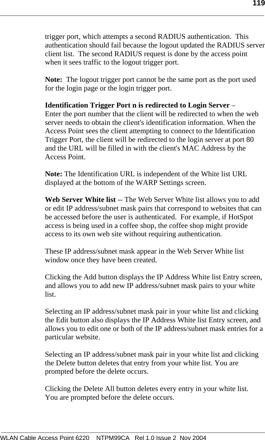   119  WLAN Cable Access Point 6220    NTPM99CA   Rel 1.0 Issue 2  Nov 2004 trigger port, which attempts a second RADIUS authentication.  This authentication should fail because the logout updated the RADIUS server client list.  The second RADIUS request is done by the access point when it sees traffic to the logout trigger port.  Note:  The logout trigger port cannot be the same port as the port used for the login page or the login trigger port.  Identification Trigger Port n is redirected to Login Server –  Enter the port number that the client will be redirected to when the web server needs to obtain the client&apos;s identification information. When the Access Point sees the client attempting to connect to the Identification Trigger Port, the client will be redirected to the login server at port 80 and the URL will be filled in with the client&apos;s MAC Address by the Access Point.   Note: The Identification URL is independent of the White list URL displayed at the bottom of the WARP Settings screen.  Web Server White list -- The Web Server White list allows you to add or edit IP address/subnet mask pairs that correspond to websites that can be accessed before the user is authenticated.  For example, if HotSpot access is being used in a coffee shop, the coffee shop might provide access to its own web site without requiring authentication.  These IP address/subnet mask appear in the Web Server White list window once they have been created.  Clicking the Add button displays the IP Address White list Entry screen, and allows you to add new IP address/subnet mask pairs to your white list.  Selecting an IP address/subnet mask pair in your white list and clicking the Edit button also displays the IP Address White list Entry screen, and allows you to edit one or both of the IP address/subnet mask entries for a particular website.    Selecting an IP address/subnet mask pair in your white list and clicking the Delete button deletes that entry from your white list. You are prompted before the delete occurs.  Clicking the Delete All button deletes every entry in your white list.  You are prompted before the delete occurs.  