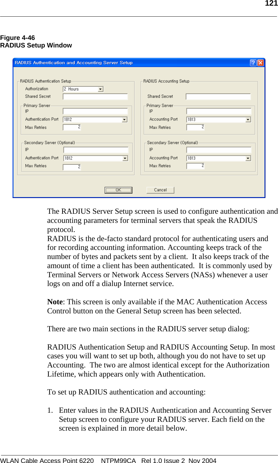   121  WLAN Cable Access Point 6220    NTPM99CA   Rel 1.0 Issue 2  Nov 2004 Figure 4-46 RADIUS Setup Window    The RADIUS Server Setup screen is used to configure authentication and accounting parameters for terminal servers that speak the RADIUS protocol. RADIUS is the de-facto standard protocol for authenticating users and for recording accounting information. Accounting keeps track of the number of bytes and packets sent by a client.  It also keeps track of the amount of time a client has been authenticated.  It is commonly used by Terminal Servers or Network Access Servers (NASs) whenever a user logs on and off a dialup Internet service.   Note: This screen is only available if the MAC Authentication Access Control button on the General Setup screen has been selected.  There are two main sections in the RADIUS server setup dialog:    RADIUS Authentication Setup and RADIUS Accounting Setup. In most cases you will want to set up both, although you do not have to set up Accounting.  The two are almost identical except for the Authorization Lifetime, which appears only with Authentication.   To set up RADIUS authentication and accounting:  1. Enter values in the RADIUS Authentication and Accounting Server Setup screen to configure your RADIUS server. Each field on the screen is explained in more detail below.  