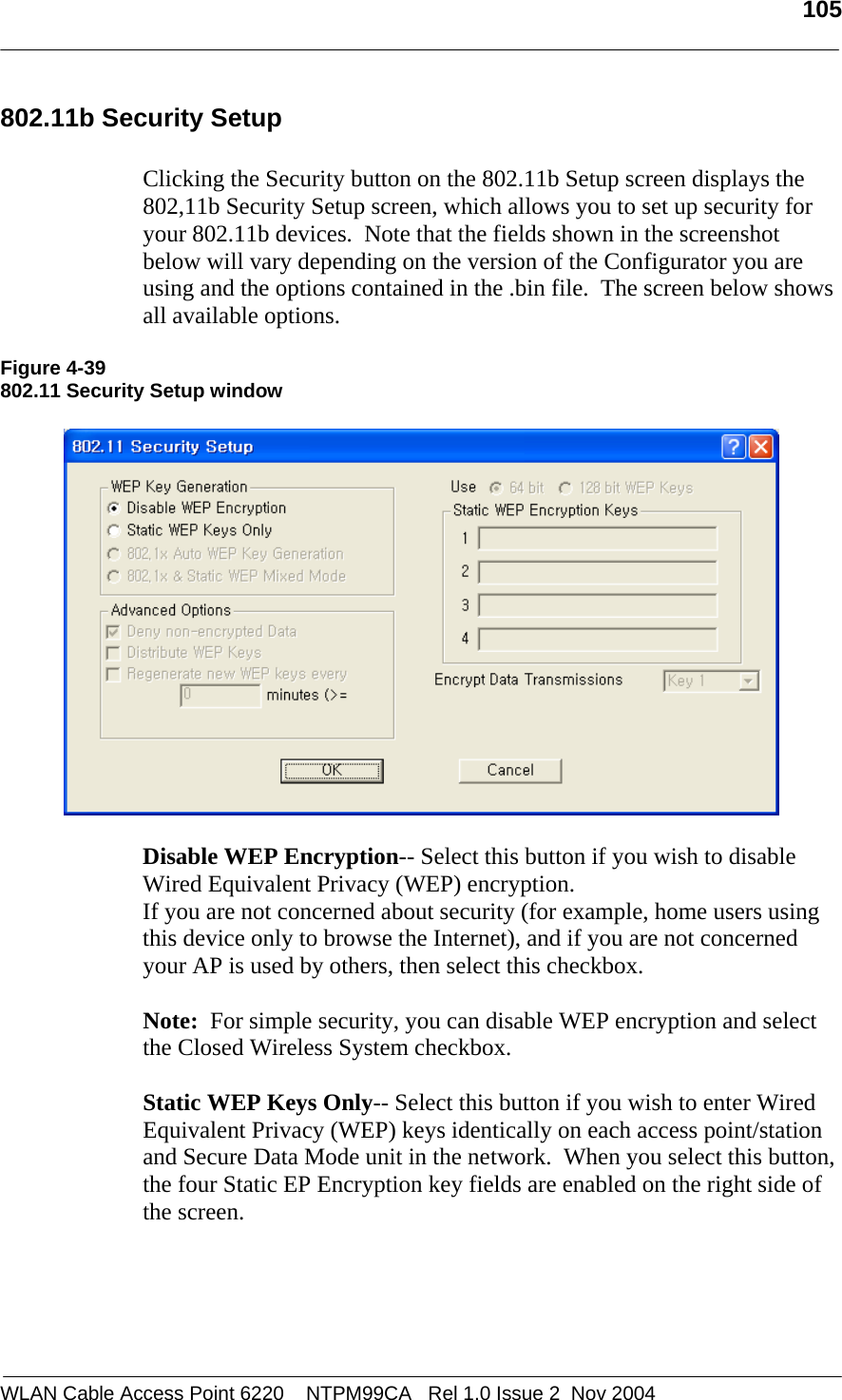   105  WLAN Cable Access Point 6220    NTPM99CA   Rel 1.0 Issue 2  Nov 2004 802.11b Security Setup  Clicking the Security button on the 802.11b Setup screen displays the 802,11b Security Setup screen, which allows you to set up security for your 802.11b devices.  Note that the fields shown in the screenshot below will vary depending on the version of the Configurator you are using and the options contained in the .bin file.  The screen below shows all available options.  Figure 4-39 802.11 Security Setup window    Disable WEP Encryption-- Select this button if you wish to disable Wired Equivalent Privacy (WEP) encryption. If you are not concerned about security (for example, home users using this device only to browse the Internet), and if you are not concerned your AP is used by others, then select this checkbox.  Note:  For simple security, you can disable WEP encryption and select the Closed Wireless System checkbox.    Static WEP Keys Only-- Select this button if you wish to enter Wired Equivalent Privacy (WEP) keys identically on each access point/station and Secure Data Mode unit in the network.  When you select this button, the four Static EP Encryption key fields are enabled on the right side of the screen.
