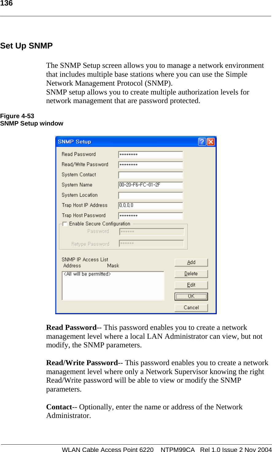   136  WLAN Cable Access Point 6220    NTPM99CA   Rel 1.0 Issue 2 Nov 2004 Set Up SNMP  The SNMP Setup screen allows you to manage a network environment that includes multiple base stations where you can use the Simple Network Management Protocol (SNMP).  SNMP setup allows you to create multiple authorization levels for network management that are password protected.  Figure 4-53 SNMP Setup window    Read Password-- This password enables you to create a network management level where a local LAN Administrator can view, but not modify, the SNMP parameters.  Read/Write Password-- This password enables you to create a network management level where only a Network Supervisor knowing the right Read/Write password will be able to view or modify the SNMP parameters.  Contact-- Optionally, enter the name or address of the Network Administrator.   