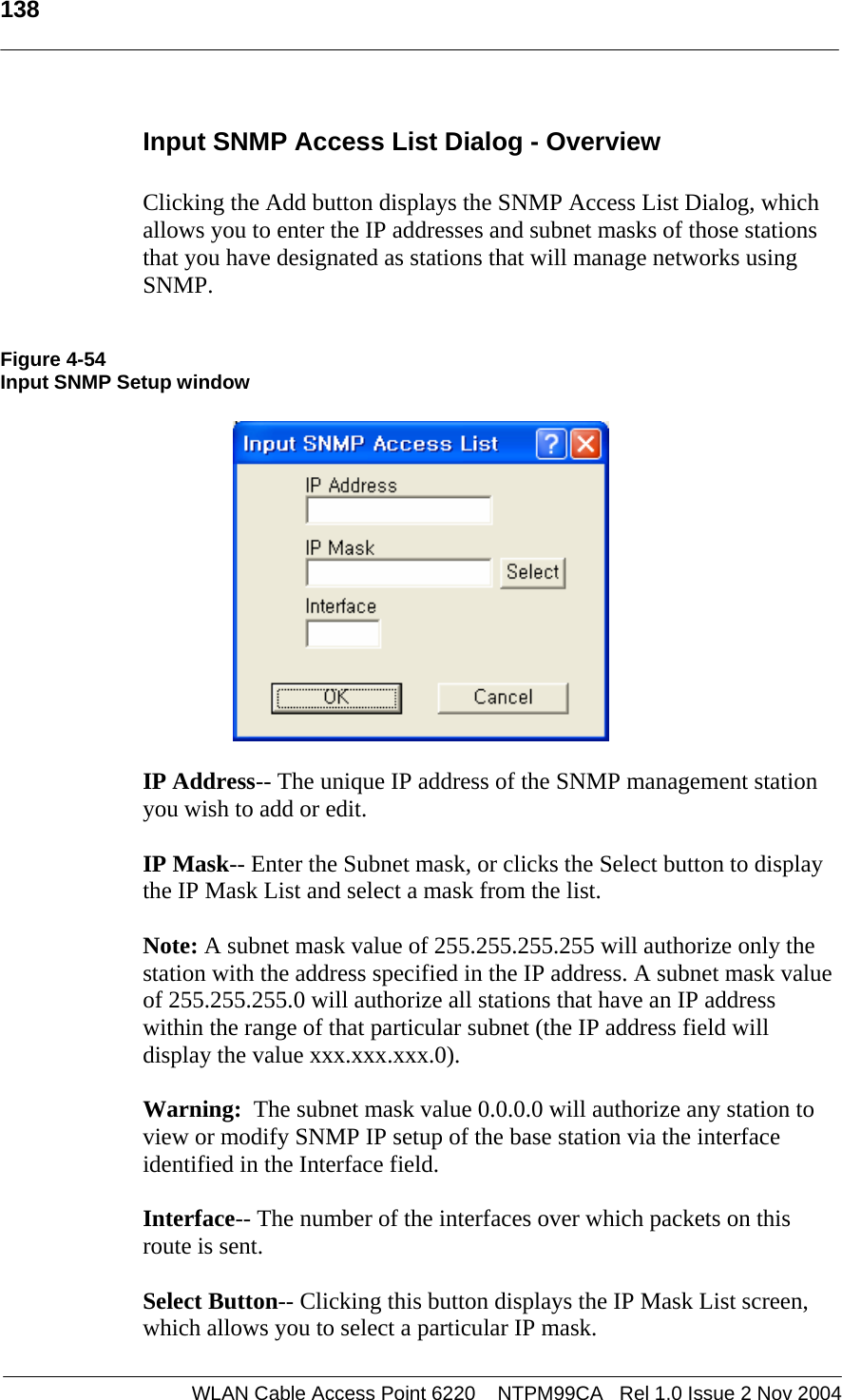   138  WLAN Cable Access Point 6220    NTPM99CA   Rel 1.0 Issue 2 Nov 2004 Input SNMP Access List Dialog - Overview  Clicking the Add button displays the SNMP Access List Dialog, which allows you to enter the IP addresses and subnet masks of those stations that you have designated as stations that will manage networks using SNMP.   Figure 4-54 Input SNMP Setup window    IP Address-- The unique IP address of the SNMP management station you wish to add or edit.  IP Mask-- Enter the Subnet mask, or clicks the Select button to display the IP Mask List and select a mask from the list.  Note: A subnet mask value of 255.255.255.255 will authorize only the station with the address specified in the IP address. A subnet mask value of 255.255.255.0 will authorize all stations that have an IP address within the range of that particular subnet (the IP address field will display the value xxx.xxx.xxx.0).   Warning:  The subnet mask value 0.0.0.0 will authorize any station to view or modify SNMP IP setup of the base station via the interface identified in the Interface field.  Interface-- The number of the interfaces over which packets on this route is sent.  Select Button-- Clicking this button displays the IP Mask List screen, which allows you to select a particular IP mask. 