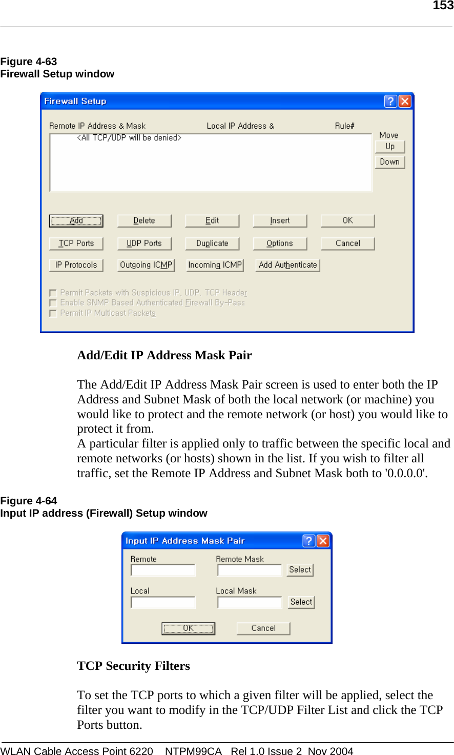   153  WLAN Cable Access Point 6220    NTPM99CA   Rel 1.0 Issue 2  Nov 2004 Figure 4-63 Firewall Setup window    Add/Edit IP Address Mask Pair   The Add/Edit IP Address Mask Pair screen is used to enter both the IP Address and Subnet Mask of both the local network (or machine) you would like to protect and the remote network (or host) you would like to protect it from. A particular filter is applied only to traffic between the specific local and remote networks (or hosts) shown in the list. If you wish to filter all traffic, set the Remote IP Address and Subnet Mask both to &apos;0.0.0.0&apos;.  Figure 4-64 Input IP address (Firewall) Setup window    TCP Security Filters   To set the TCP ports to which a given filter will be applied, select the filter you want to modify in the TCP/UDP Filter List and click the TCP Ports button. 