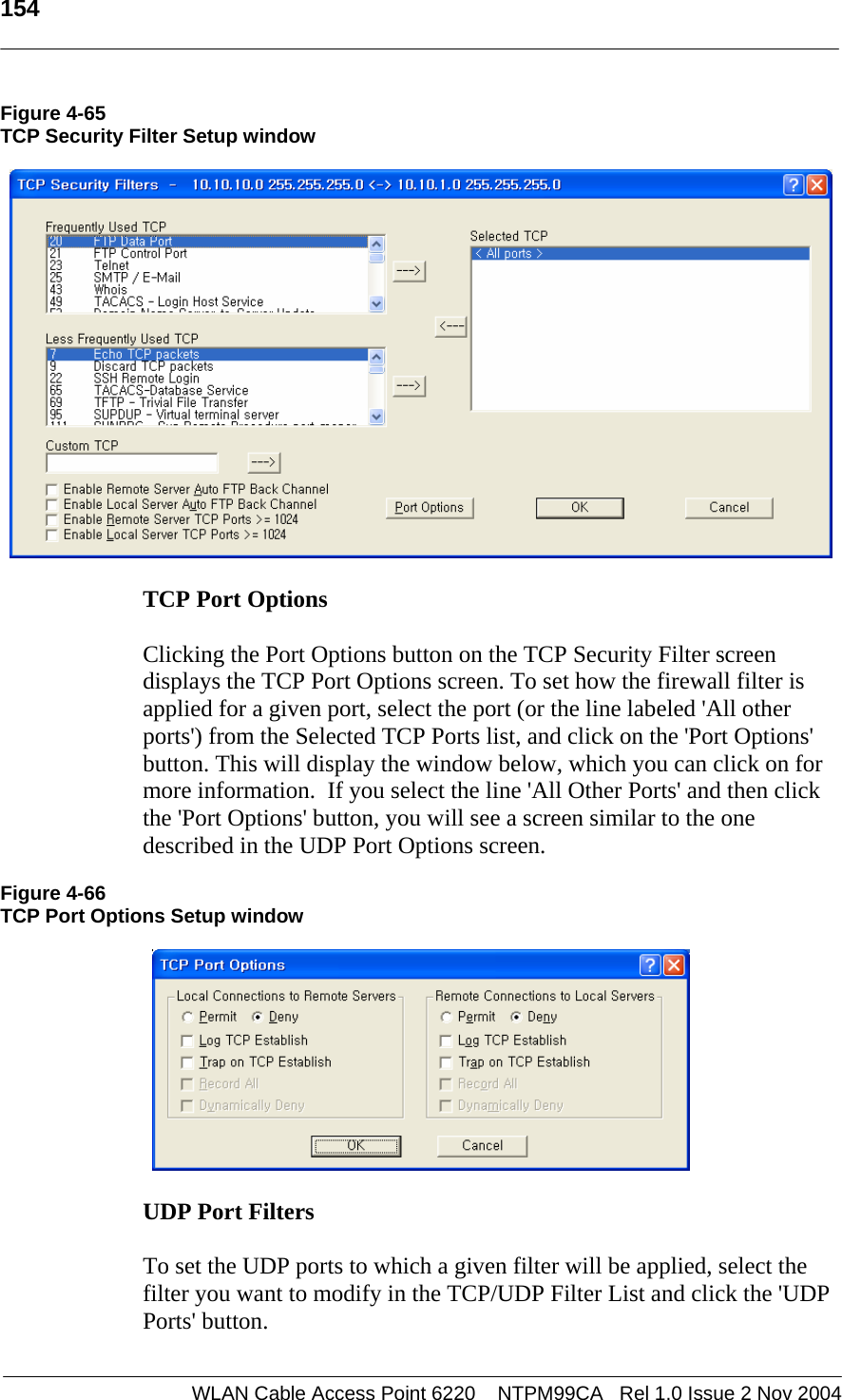   154  WLAN Cable Access Point 6220    NTPM99CA   Rel 1.0 Issue 2 Nov 2004 Figure 4-65 TCP Security Filter Setup window    TCP Port Options   Clicking the Port Options button on the TCP Security Filter screen displays the TCP Port Options screen. To set how the firewall filter is applied for a given port, select the port (or the line labeled &apos;All other ports&apos;) from the Selected TCP Ports list, and click on the &apos;Port Options&apos; button. This will display the window below, which you can click on for more information.  If you select the line &apos;All Other Ports&apos; and then click the &apos;Port Options&apos; button, you will see a screen similar to the one described in the UDP Port Options screen.  Figure 4-66 TCP Port Options Setup window    UDP Port Filters   To set the UDP ports to which a given filter will be applied, select the filter you want to modify in the TCP/UDP Filter List and click the &apos;UDP Ports&apos; button.   