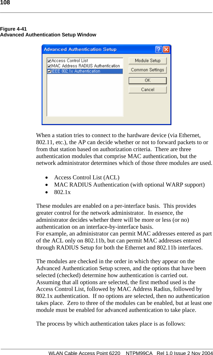   108  WLAN Cable Access Point 6220    NTPM99CA   Rel 1.0 Issue 2 Nov 2004 Figure 4-41 Advanced Authentication Setup Window    When a station tries to connect to the hardware device (via Ethernet, 802.11, etc.), the AP can decide whether or not to forward packets to or from that station based on authorization criteria.  There are three authentication modules that comprise MAC authentication, but the network administrator determines which of those three modules are used.   • Access Control List (ACL) • MAC RADIUS Authentication (with optional WARP support) • 802.1x  These modules are enabled on a per-interface basis.  This provides greater control for the network administrator.  In essence, the administrator decides whether there will be more or less (or no) authentication on an interface-by-interface basis.  For example, an administrator can permit MAC addresses entered as part of the ACL only on 802.11b, but can permit MAC addresses entered through RADIUS Setup for both the Ethernet and 802.11b interfaces.  The modules are checked in the order in which they appear on the Advanced Authentication Setup screen, and the options that have been selected (checked) determine how authentication is carried out.  Assuming that all options are selected, the first method used is the Access Control List, followed by MAC Address Radius, followed by 802.1x authentication.  If no options are selected, then no authentication takes place.  Zero to three of the modules can be enabled, but at least one module must be enabled for advanced authentication to take place.  The process by which authentication takes place is as follows:  