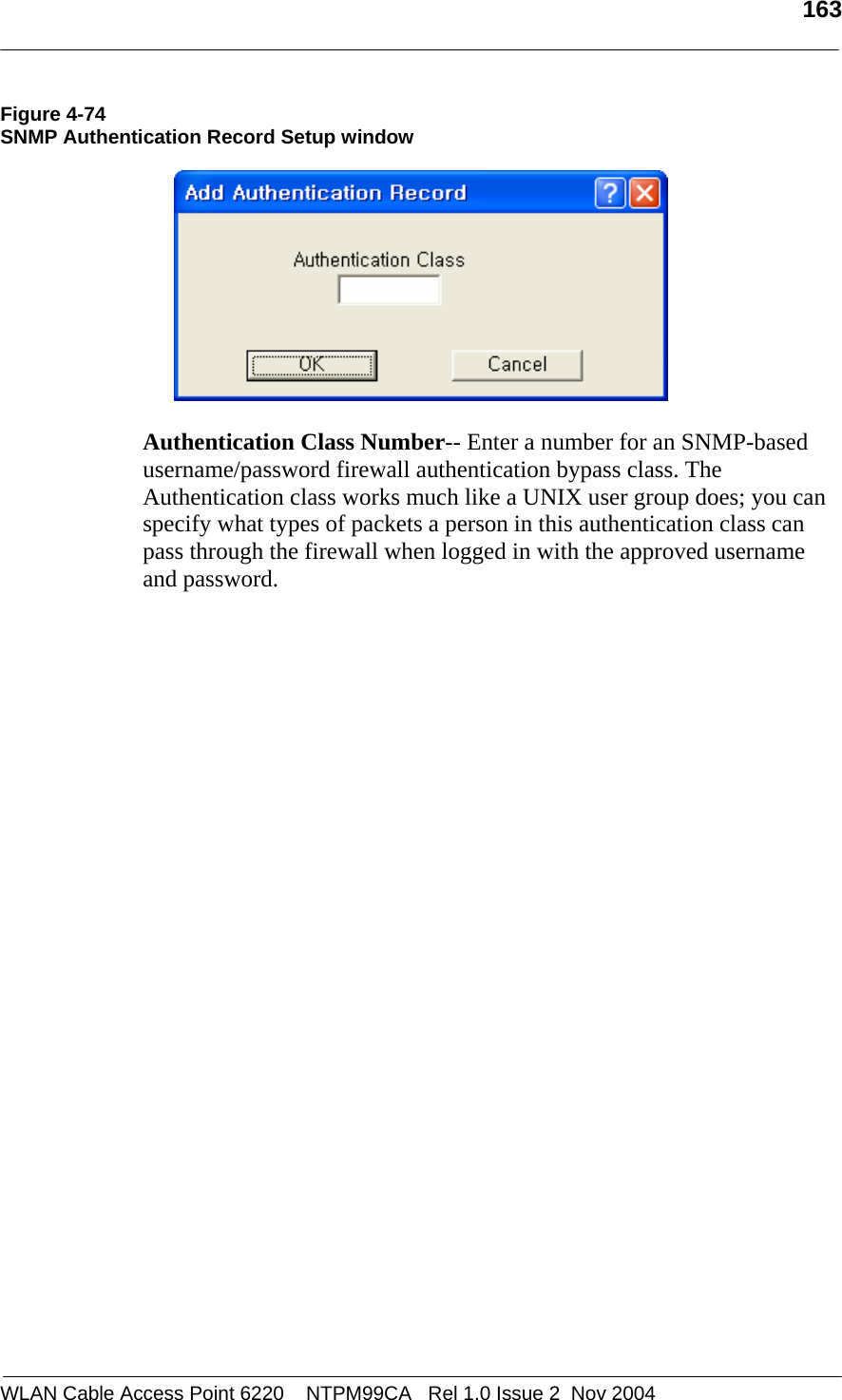   163  WLAN Cable Access Point 6220    NTPM99CA   Rel 1.0 Issue 2  Nov 2004 Figure 4-74 SNMP Authentication Record Setup window    Authentication Class Number-- Enter a number for an SNMP-based username/password firewall authentication bypass class. The Authentication class works much like a UNIX user group does; you can specify what types of packets a person in this authentication class can pass through the firewall when logged in with the approved username and password.   