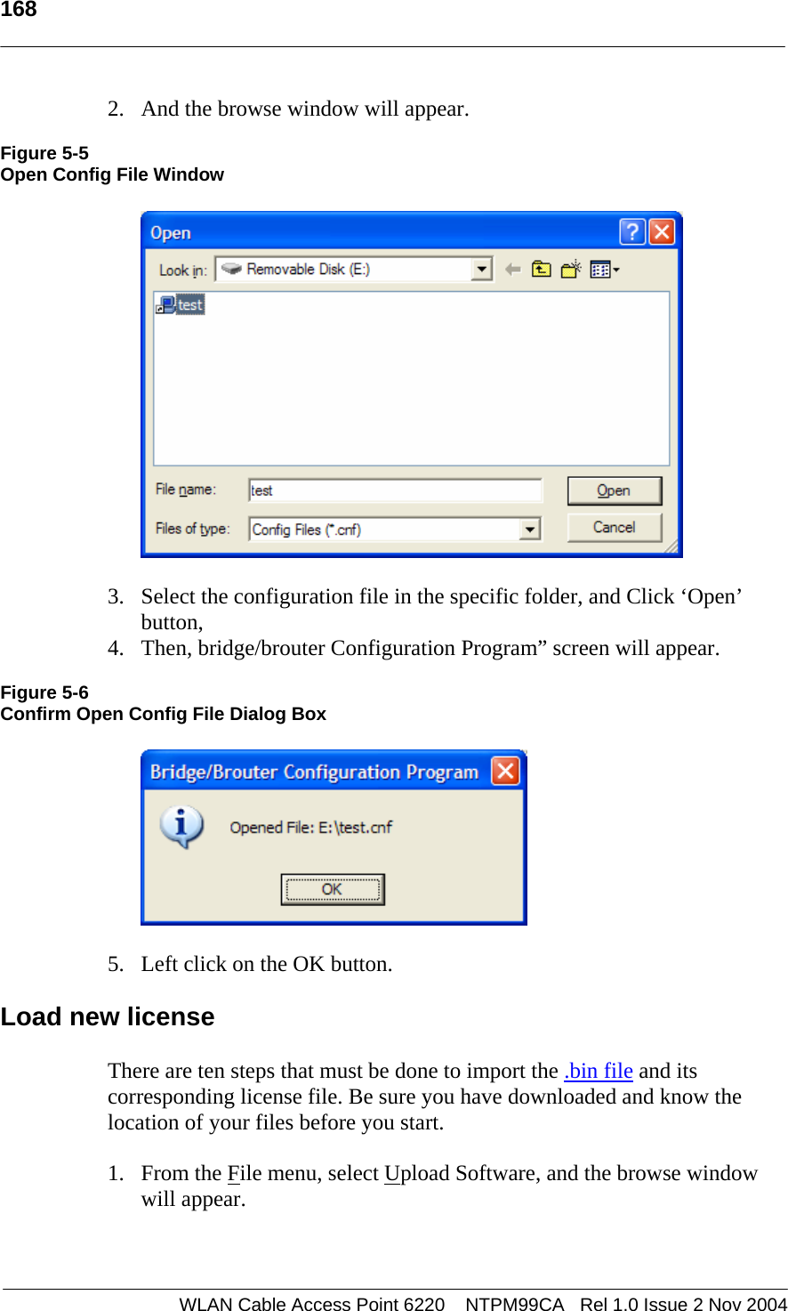   168    WLAN Cable Access Point 6220    NTPM99CA   Rel 1.0 Issue 2 Nov 2004 2. And the browse window will appear.  Figure 5-5 Open Config File Window    3. Select the configuration file in the specific folder, and Click ‘Open’ button, 4. Then, bridge/brouter Configuration Program” screen will appear.  Figure 5-6 Confirm Open Config File Dialog Box    5. Left click on the OK button.  Load new license There are ten steps that must be done to import the .bin file and its corresponding license file. Be sure you have downloaded and know the location of your files before you start. 1. From the File menu, select Upload Software, and the browse window will appear. 