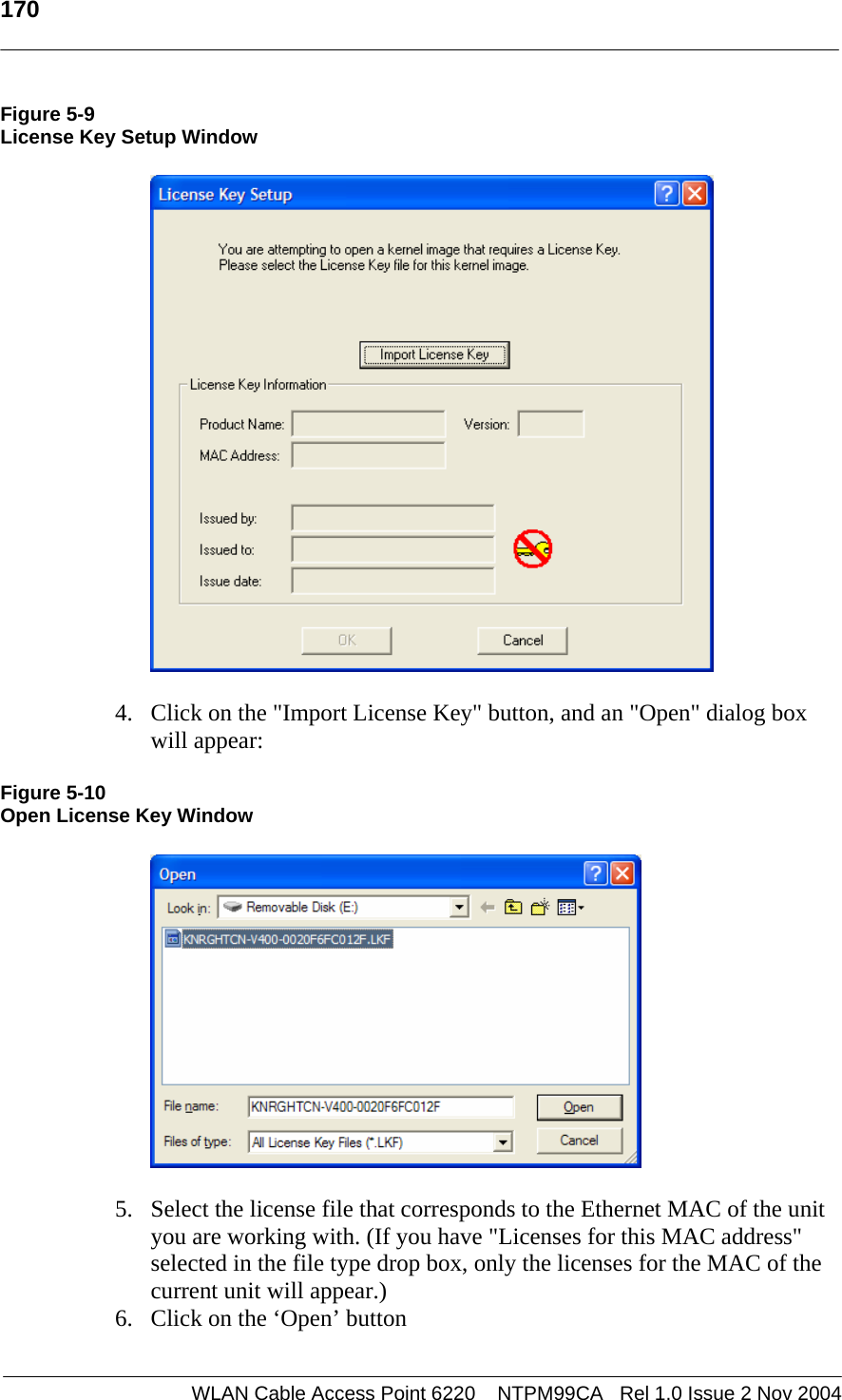   170    WLAN Cable Access Point 6220    NTPM99CA   Rel 1.0 Issue 2 Nov 2004 Figure 5-9 License Key Setup Window   4. Click on the &quot;Import License Key&quot; button, and an &quot;Open&quot; dialog box will appear: Figure 5-10 Open License Key Window  5. Select the license file that corresponds to the Ethernet MAC of the unit you are working with. (If you have &quot;Licenses for this MAC address&quot; selected in the file type drop box, only the licenses for the MAC of the current unit will appear.) 6. Click on the ‘Open’ button 
