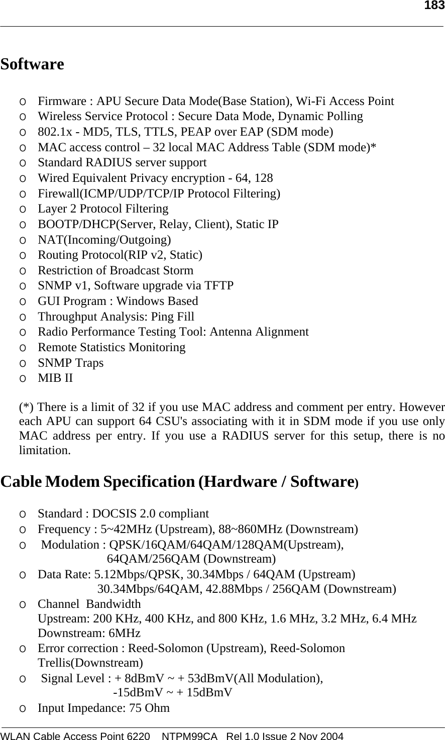   183  WLAN Cable Access Point 6220    NTPM99CA   Rel 1.0 Issue 2 Nov 2004 Software    o Firmware : APU Secure Data Mode(Base Station), Wi-Fi Access Point  o Wireless Service Protocol : Secure Data Mode, Dynamic Polling  o 802.1x - MD5, TLS, TTLS, PEAP over EAP (SDM mode) o MAC access control – 32 local MAC Address Table (SDM mode)*   o Standard RADIUS server support            o Wired Equivalent Privacy encryption - 64, 128 o Firewall(ICMP/UDP/TCP/IP Protocol Filtering) o Layer 2 Protocol Filtering o BOOTP/DHCP(Server, Relay, Client), Static IP  o NAT(Incoming/Outgoing) o Routing Protocol(RIP v2, Static)  o Restriction of Broadcast Storm  o SNMP v1, Software upgrade via TFTP o GUI Program : Windows Based o Throughput Analysis: Ping Fill  o Radio Performance Testing Tool: Antenna Alignment o Remote Statistics Monitoring o SNMP Traps o MIB II   (*) There is a limit of 32 if you use MAC address and comment per entry. However each APU can support 64 CSU&apos;s associating with it in SDM mode if you use only MAC address per entry. If you use a RADIUS server for this setup, there is no limitation.  Cable Modem Specification (Hardware / Software)  o Standard : DOCSIS 2.0 compliant o Frequency : 5~42MHz (Upstream), 88~860MHz (Downstream) o  Modulation : QPSK/16QAM/64QAM/128QAM(Upstream),                                     64QAM/256QAM (Downstream) o Data Rate: 5.12Mbps/QPSK, 30.34Mbps / 64QAM (Upstream)                        30.34Mbps/64QAM, 42.88Mbps / 256QAM (Downstream) o Channel  Bandwidth  Upstream: 200 KHz, 400 KHz, and 800 KHz, 1.6 MHz, 3.2 MHz, 6.4 MHz  Downstream: 6MHz o Error correction : Reed-Solomon (Upstream), Reed-Solomon Trellis(Downstream) o  Signal Level : + 8dBmV ~ + 53dBmV(All Modulation),                                -15dBmV ~ + 15dBmV o Input Impedance: 75 Ohm 