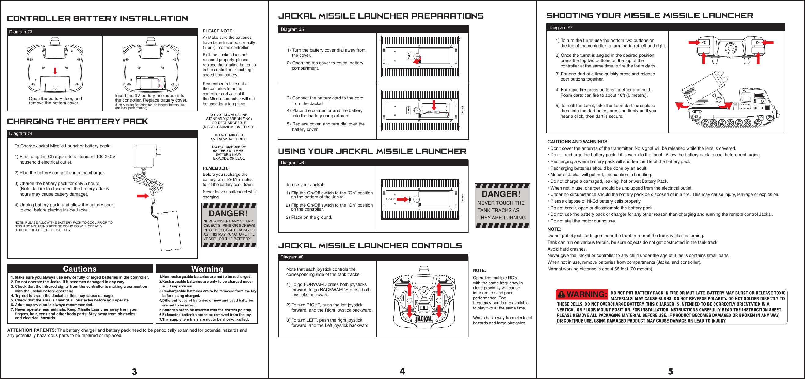 On/OffDiagram #8Diagram #71) To turn the turret use the bottom two buttons on    the top of the controller to turn the turret left and right. 2) Once the turret is angled in the desired position    press the top two buttons on the top of the     controller at the same time to fire the foam darts.  ATTENTION PARENTS: The battery charger and battery pack need to be periodically examined for potential hazards and any potentially hazardous parts to be repaired or replaced.1) Turn the battery cover dial away from    the cover.2) Open the top cover to reveal battery     compartment.3) Connect the battery cord to the cord    from the Jackal.4) Place the connector and the battery    into the battery compartment.5) Replace cover, and turn dial over the    battery cover.3) For one dart at a time quickly press and release    both buttons together.    4) For rapid fire press buttons together and hold.    Foam darts can fire to about 16ft (5 meters).5) To refill the turret, take the foam darts and place     them into the dart holes, pressing firmly until you    hear a click, then dart is secure.Note that each joystick controls the corresponding side of the tank tracks. 1) To go FORWARD press both joysticks     forward, to go BACKWARDS press both     joysticks backward.2) To turn RIGHT, push the left joystick     forward, and the Right joystick backward.3) To turn LEFT, push the right joystick     forward, and the Left joystick backward.  controller battery installationJackal MISSILE Launcher CONTROLS Shooting your MISSILE Missile launcherJackal MISSILE launcher PreparationsDiagram #3charging the Battery PackDiagram #4PLEASE NOTE:A) Make sure the batteries have been inserted correctly(+ or -) into the controller.B) If the Jackal does not respond properly, please replace the alkaline batteries in the controller or recharge speed boat battery.REMEMBER:Before you recharge the battery, wait 10-15 minutes to let the battery cool down.Never leave unattended whilecharging.Remember to take out all the batteries from the controller and Jackal if the Missile Launcher will not be used for a long time.NOTE:Operating multiple RC&rsquo;swith the same frequency in close proximity will cause interference and poor performance. Two frequency bands are availableto play two at the same time.Works best away from electricalhazards and large obstacles.Insert the 9V battery (included) into the controller. Replace battery cover.(Use Alkaline Batteries for the longest battery life, and best performance).Open the battery door, and remove the bottom cover.To Charge Jackal Missile Launcher battery pack:1) First, plug the Charger into a standard 100-240V     household electrical outlet.2) Plug the battery connector into the charger.3) Charge the battery pack for only 5 hours.     (Note: failure to disconnect the battery after 5     hours may cause battery damage).4) Unplug battery pack, and allow the battery pack     to cool before placing inside Jackal.NOTE: PLEASE ALLOW THE BATTERY PACK TO COOL PRIOR TO RECHARGING. USING BEFORE DOING SO WILL GREATLY REDUCE THE LIFE OF THE BATTERY.DANGER!NEVER INSERT ANY SHARPOBJECTS, PINS OR SCREWSINTO THE ROCKET LAUNCHERAS THIS MAY PUNCTURE THEVESSEL OR THE BATTERY!DANGER!NEVER TOUCH THE TANK TRACKS ASTHEY ARE TURNINGDiagram #5To use your Jackal:1) Flip the On/Off switch to the &ldquo;On&rdquo; position    on the bottom of the Jackal.2) Flip the On/Off switch to the &ldquo;On&rdquo; position    on the controller. 3) Place on the ground.using your Jackal MISSILE launcherDiagram #6CAUTIONS AND WARNINGS:&bull; Don&rsquo;t cover the antenna of the transmitter. No signal will be released while the lens is covered.&bull; Do not recharge the battery pack if it is warm to the touch. Allow the battery pack to cool before recharging.&bull; Recharging a warm battery pack will shorten the life of the battery pack.&bull; Recharging batteries should be done by an adult.&bull; Motor of Jackal will get hot, use caution in handling.&bull; Do not charge a damaged, leaking, hot or wet Battery Pack.&bull; When not in use, charger should be unplugged from the electrical outlet.&bull; Under no circumstance should the battery pack be disposed of in a fire. This may cause injury, leakage or explosion.&bull; Please dispose of Ni-Cd battery cells properly.&bull; Do not break, open or disassemble the battery pack.&bull; Do not use the battery pack or charger for any other reason than charging and running the remote control Jackal.&bull; Do not stall the motor during use.1. Make sure you always use new or fully charged batteries in the controller.2. Do not operate the Jackal if it becomes damaged in any way.3. Check that the infrared signal from the controller is making a connection     with the Jackal before operating.4. Try not to crash the Jackal as this may cause damage.5. Check that the area is clear of all obstacles before you operate.6. Adult supervision is always recommended.7. Never operate near animals. Keep Missile Launcher away from your     fingers, hair, eyes and other body parts. Stay away from obstacles     and electrical hazards.ONOFFONOFFFRONTONOFFFRONTNOTE:Do not put objects or fingers near the front or rear of the track while it is turning.Tank can run on various terrain, be sure objects do not get obstructed in the tank track.Avoid hard crashes.Never give the Jackal or controller to any child under the age of 3, as is contains small parts.When not in use, remove batteries from compartments (Jackal and controller).Normal working distance is about 65 feet (20 meters).OFF &bull; ON