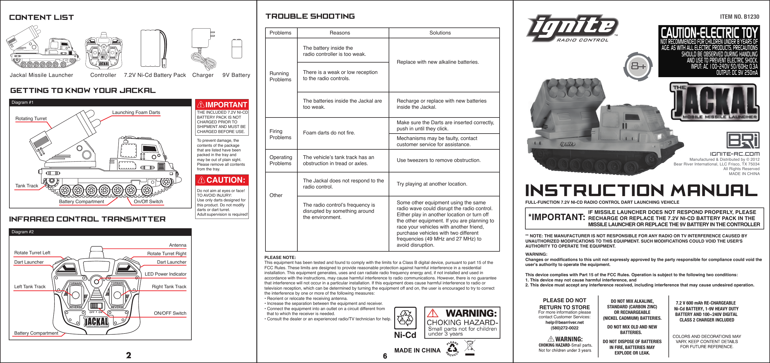 OFF &bull; ONCAUTION-ELECTRIC TOYNOT RECOMMENDED FOR CHILDREN UNDER 8 YEARS OFAGE. AS WITH ALL ELECTRIC PRODUCTS, PRECAUTIONSSHOULD BE OBSERVED DURING HANDLINGAND USE TO PREVENT ELECTRIC SHOCK.INPUT: AC 100~240V 50/60Hz 0.3AOUTPUT: DC 9V 250mAITEM NO. B1230PLEASE NOTE:This equipment has been tested and found to comply with the limits for a Class B digital device, pursuant to part 15 of the FCC Rules. These limits are designed to provide reasonable protection against harmful interference in a residential installation. This equipment generates, uses and can radiate radio frequency energy and, if not installed and used in accordance with the instructions, may cause harmful interference to radio communications. However, there is no guarantee that interference will not occur in a particular installation. If this equipment does cause harmful interference to radio or television reception, which can be determined by turning the equipment off and on, the user is encouraged to try to correct the interference by one or more of the following measures:&bull; Reorient or relocate the receiving antenna.&bull; Increase the separation between the equipment and receiver.&bull; Connect the equipment into an outlet on a circuit different from  that to which the receiver is needed.&bull; Consult the dealer or an experienced radio/TV technician for help.Controller  7.2V Ni-Cd Battery Pack Charger  9V BatteryJackal Missile LauncherCONTENT LISTinfrared control transmittergetting to know your jackalBattery CompartmentRotating TurretLaunching Foam DartsTank TrackOn/Off SwitchDiagram #1Diagram #2THE INCLUDED 7.2V NI-CDBATTERY PACK IS NOT CHARGED PRIOR TO SHIPMENT AND MUST BE CHARGED BEFORE USE.To prevent damage, the contents of the packagethat are listed have been packed in the tray and may be out of plain sight.Please remove all contents from the tray.INSTRUCTION MANUALIF MISSILE LAUNCHER DOES NOT RESPOND PROPERLY, PLEASE RECHARGE OR REPLACE THE 7.2V NI-CD BATTERY PACK IN THE MISSILE LAUNCHER OR REPLACE THE 9V BATTERY IN THE CONTROLLER FULL-FUNCTION 7.2V NI-CD RADIO CONTROL DART LAUNCHING VEHICLE** NOTE: THE MANUFACTURER IS NOT RESPONSIBLE FOR ANY RADIO OR TV INTERFERENCE CAUSED BY UNAUTHORIZED MODIFICATIONS TO THIS EQUIPMENT. SUCH MODIFICATIONS COULD VOID THE USER'S AUTHORITY TO OPERATE THE EQUIPMENT.*IMPORTANT:WARNING:Changes or modifications to this unit not expressly approved by the party responsible for compliance could void the user's authority to operate the equipment.This device complies with Part 15 of the FCC Rules. Operation is subject to the following two conditions:1. This device may not cause harmful interference, and2. This device must accept any interference received, including interference that may cause undesired operation.Do not aim at eyes or face! TO AVOID INJURY: Use only darts designed for this product. Do not modify darts or dart turret. Adult supervision is required!CAUTION:IMPORTANTignite-rc.comManufactured &amp; Distributed by &copy; 2012Bear River International, LLC Frisco, TX 75034All Rights ReservedMADE IN CHINALED Power IndicatorProblems                 Reasons    SolutionsTROUBLE SHOOTINGThe battery inside the radio controller is too weak.There is a weak or low receptionto the radio controls.Replace with new alkaline batteries.The batteries inside the Jackal are too weak.Foam darts do not fire.The vehicle&rsquo;s tank track has anobstruction in tread or axles.The Jackal does not respond to the radio control.The radio control&rsquo;s frequency is disrupted by something around the environment.Recharge or replace with new batteries inside the Jackal.Make sure the Darts are inserted correctly,push in until they click.Mechanisms may be faulty, contact customer service for assistance.Use tweezers to remove obstruction.Try playing at another location.Running ProblemsFiring ProblemsOperating ProblemsOtherSome other equipment using the sameradio wave could disrupt the radio control. Either play in another location or turn off the other equipment. If you are planning to race your vehicles with another friend, purchase vehicles with two different frequencies (49 MHz and 27 MHz) to avoid disruption.Dart Launcher Dart LauncherLeft Tank TrackON/OFF SwitchBattery CompartmentRight Tank TrackRotate Turret Left Rotate Turret RightAntennaPLEASE DO NOTRETURN TO STOREFor more information pleasecontact Customer Services:help@bearriver.net(580)272-00227.2 V 600 mAh RE-CHARGEABLE  Ni-Cd BATTERY, 1-9V HEAVY DUTY BATTERY AND 100~240V DIGITAL CLASS 2 CHARGER INCLUDEDDO NOT MIX ALKALINE,STANDARD (CARBON ZINC)OR RECHARGEABLE (NICKEL CADMIUM) BATTERIES.DO NOT MIX OLD AND NEW BATTERIES.DO NOT DISPOSE OF BATTERIES IN FIRE, BATTERIES MAY EXPLODE OR LEAK.Ni-CdOFF &bull; ON