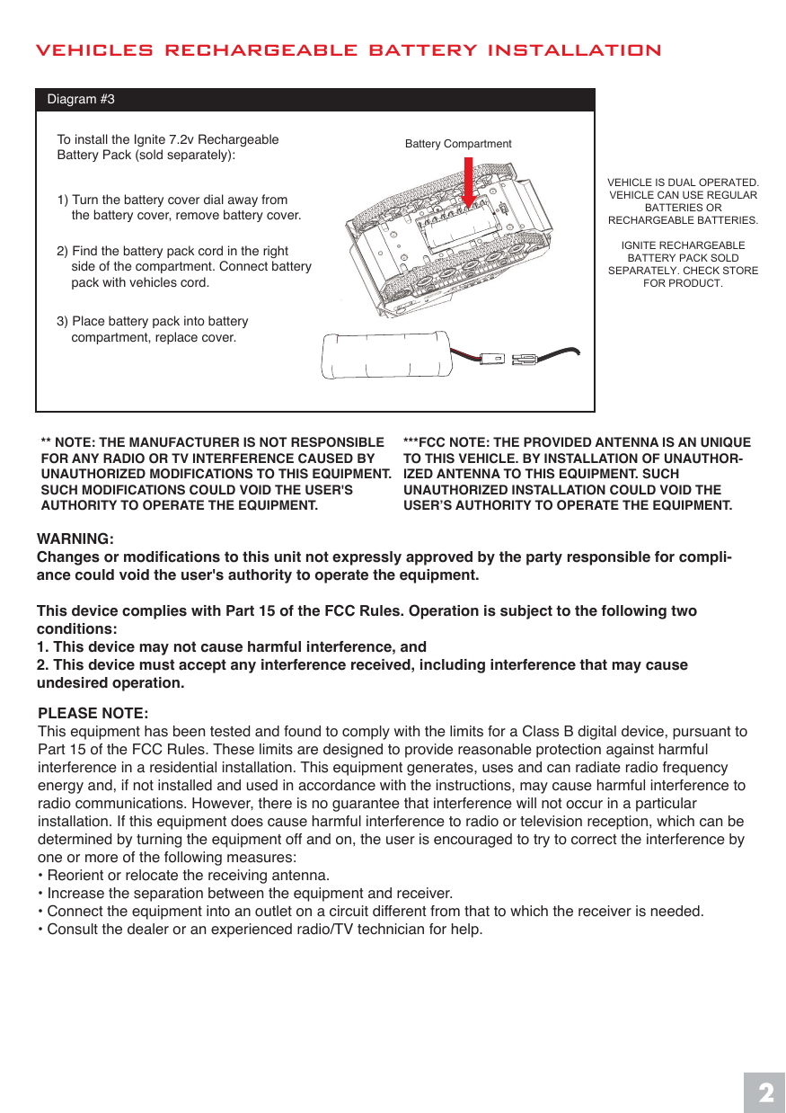 VEHICLE IS DUAL OPERATED. VEHICLE CAN USE REGULAR BATTERIES OR  RECHARGEABLE BATTERIES.IGNITE RECHARGEABLE BATTERY PACK SOLD SEPARATELY. CHECK STORE FOR PRODUCT.** NOTE: THE MANUFACTURER IS NOT RESPONSIBLE FOR ANY RADIO OR TV INTERFERENCE CAUSED BY UNAUTHORIZED MODIFICATIONS TO THIS EQUIPMENT. SUCH MODIFICATIONS COULD VOID THE USER'S AUTHORITY TO OPERATE THE EQUIPMENT.***FCC NOTE: THE PROVIDED ANTENNA IS AN UNIQUE TO THIS VEHICLE. BY INSTALLATION OF UNAUTHOR-IZED ANTENNA TO THIS EQUIPMENT. SUCH UNAUTHORIZED INSTALLATION COULD VOID THE USER&rsquo;S AUTHORITY TO OPERATE THE EQUIPMENT.WARNING:Changes or modifications to this unit not expressly approved by the party responsible for compli-ance could void the user's authority to operate the equipment.This device complies with Part 15 of the FCC Rules. Operation is subject to the following two conditions: 1. This device may not cause harmful interference, and   2. This device must accept any interference received, including interference that may cause undesired operation.  vehicles rechargeable battery installationBattery CompartmentDiagram #31) Turn the battery cover dial away from    the battery cover, remove battery cover.To install the Ignite 7.2v RechargeableBattery Pack (sold separately): 2) Find the battery pack cord in the right    side of the compartment. Connect battery     pack with vehicles cord. 3) Place battery pack into battery     compartment, replace cover.PLEASE NOTE:This equipment has been tested and found to comply with the limits for a Class B digital device, pursuant to Part 15 of the FCC Rules. These limits are designed to provide reasonable protection against harmful interference in a residential installation. This equipment generates, uses and can radiate radio frequency energy and, if not installed and used in accordance with the instructions, may cause harmful interference to radio communications. However, there is no guarantee that interference will not occur in a particular installation. If this equipment does cause harmful interference to radio or television reception, which can be determined by turning the equipment off and on, the user is encouraged to try to correct the interference by one or more of the following measures:&bull; Reorient or relocate the receiving antenna.&bull; Increase the separation between the equipment and receiver.&bull; Connect the equipment into an outlet on a circuit different from that to which the receiver is needed.&bull; Consult the dealer or an experienced radio/TV technician for help.