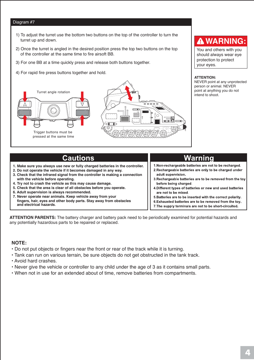 Diagram #7Turret angle rotationTrigger buttons must be pressed at the same timeATTENTION:NEVER point at any unprotected person or animal. NEVER point at anything you do not intend to shoot.You and others with you should always wear eye protection to protect your eyes.WARNING:1) To adjust the turret use the bottom two buttons on the top of the controller to turn the     turret up and down. 2) Once the turret is angled in the desired position press the top two buttons on the top     of the controller at the same time to fire airsoft BB.  3) For one BB at a time quickly press and release both buttons together.    4) For rapid fire press buttons together and hold.   ATTENTION PARENTS: The battery charger and battery pack need to be periodically examined for potential hazards and any potentially hazardous parts to be repaired or replaced.1. Make sure you always use new or fully charged batteries in the controller.2. Do not operate the vehicle if it becomes damaged in any way.3. Check that the infrared signal from the controller is making a connection     with the vehicle before operating.4. Try not to crash the vehicle as this may cause damage.5. Check that the area is clear of all obstacles before you operate.6. Adult supervision is always recommended.7. Never operate near animals. Keep vehicle away from your     fingers, hair, eyes and other body parts. Stay away from obstacles     and electrical hazards.NOTE:&bull; Do not put objects or fingers near the front or rear of the track while it is turning.&bull; Tank can run on various terrain, be sure objects do not get obstructed in the tank track.&bull; Avoid hard crashes.&bull; Never give the vehicle or controller to any child under the age of 3 as it contains small parts.&bull; When not in use for an extended about of time, remove batteries from compartments.