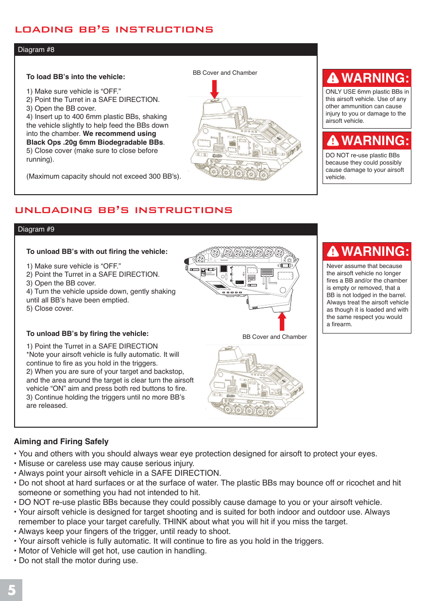 loading bb&rsquo;s instructions unloading bb&rsquo;s instructions Diagram #8BB Cover and ChamberBB Cover and ChamberTo load BB&rsquo;s into the vehicle:1) Make sure vehicle is &ldquo;OFF.&rdquo;2) Point the Turret in a SAFE DIRECTION.3) Open the BB cover.4) Insert up to 400 6mm plastic BBs, shakingthe vehicle slightly to help feed the BBs down into the chamber. We recommend using Black Ops .20g 6mm Biodegradable BBs.5) Close cover (make sure to close beforerunning).(Maximum capacity should not exceed 300 BB's).To unload BB&rsquo;s with out firing the vehicle:1) Make sure vehicle is &ldquo;OFF.&rdquo;2) Point the Turret in a SAFE DIRECTION.3) Open the BB cover.4) Turn the vehicle upside down, gently shaking until all BB&rsquo;s have been emptied.5) Close cover. To unload BB&rsquo;s by firing the vehicle:1) Point the Turret in a SAFE DIRECTION*Note your airsoft vehicle is fully automatic. It willcontinue to fire as you hold in the triggers.2) When you are sure of your target and backstop,and the area around the target is clear turn the airsoftvehicle &ldquo;ON&rdquo; aim and press both red buttons to fire.3) Continue holding the triggers until no more BB&rsquo;s are released.Diagram #9ONLY USE 6mm plastic BBs inthis airsoft vehicle. Use of any other ammunition can cause injury to you or damage to the airsoft vehicle.DO NOT re-use plastic BBs because they could possibly cause damage to your airsoft vehicle.Never assume that because the airsoft vehicle no longer fires a BB and/or the chamberis empty or removed, that a BB is not lodged in the barrel.Always treat the airsoft vehicleas though it is loaded and withthe same respect you would a firearm.Aiming and Firing Safely&bull; You and others with you should always wear eye protection designed for airsoft to protect your eyes.&bull; Misuse or careless use may cause serious injury.&bull; Always point your airsoft vehicle in a SAFE DIRECTION.&bull; Do not shoot at hard surfaces or at the surface of water. The plastic BBs may bounce off or ricochet and hit   someone or something you had not intended to hit.&bull; DO NOT re-use plastic BBs because they could possibly cause damage to you or your airsoft vehicle.&bull; Your airsoft vehicle is designed for target shooting and is suited for both indoor and outdoor use. Always   remember to place your target carefully. THINK about what you will hit if you miss the target.&bull; Always keep your fingers of the trigger, until ready to shoot.&bull; Your airsoft vehicle is fully automatic. It will continue to fire as you hold in the triggers.&bull; Motor of Vehicle will get hot, use caution in handling.&bull; Do not stall the motor during use.WARNING:WARNING:WARNING: