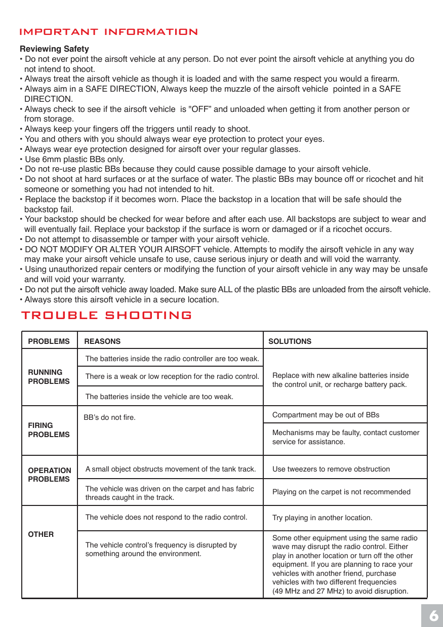 important informationTROUBLE SHOOTINGDiagram #3Reviewing Safety&bull; Do not ever point the airsoft vehicle at any person. Do not ever point the airsoft vehicle at anything you do   not intend to shoot.&bull; Always treat the airsoft vehicle as though it is loaded and with the same respect you would a firearm.&bull; Always aim in a SAFE DIRECTION, Always keep the muzzle of the airsoft vehicle  pointed in a SAFE   DIRECTION.&bull; Always check to see if the airsoft vehicle  is "OFF&rdquo; and unloaded when getting it from another person or   from storage.&bull; Always keep your fingers off the triggers until ready to shoot.&bull; You and others with you should always wear eye protection to protect your eyes.&bull; Always wear eye protection designed for airsoft over your regular glasses.&bull; Use 6mm plastic BBs only.&bull; Do not re-use plastic BBs because they could cause possible damage to your airsoft vehicle.&bull; Do not shoot at hard surfaces or at the surface of water. The plastic BBs may bounce off or ricochet and hit   someone or something you had not intended to hit.&bull; Replace the backstop if it becomes worn. Place the backstop in a location that will be safe should the   backstop fail.&bull; Your backstop should be checked for wear before and after each use. All backstops are subject to wear and   will eventually fail. Replace your backstop if the surface is worn or damaged or if a ricochet occurs.&bull; Do not attempt to disassemble or tamper with your airsoft vehicle.&bull; DO NOT MODIFY OR ALTER YOUR AIRSOFT vehicle. Attempts to modify the airsoft vehicle in any way   may make your airsoft vehicle unsafe to use, cause serious injury or death and will void the warranty.&bull; Using unauthorized repair centers or modifying the function of your airsoft vehicle in any way may be unsafe   and will void your warranty.&bull; Do not put the airsoft vehicle away loaded. Make sure ALL of the plastic BBs are unloaded from the airsoft vehicle.&bull; Always store this airsoft vehicle in a secure location.PROBLEMS       REASONS                                  SOLUTIONSRUNNINGPROBLEMSFIRINGPROBLEMSOPERATION PROBLEMSOTHERThe batteries inside the radio controller are too weak.There is a weak or low reception for the radio control.The batteries inside the vehicle are too weak.The vehicle does not respond to the radio control.The vehicle control&rsquo;s frequency is disrupted bysomething around the environment.BB&rsquo;s do not fire.A small object obstructs movement of the tank track. Use tweezers to remove obstructionPlaying on the carpet is not recommendedTry playing in another location.Compartment may be out of BBsMechanisms may be faulty, contact customerservice for assistance.Some other equipment using the same radio wave may disrupt the radio control. Either play in another location or turn off the other equipment. If you are planning to race your vehicles with another friend, purchase vehicles with two different frequencies (49 MHz and 27 MHz) to avoid disruption.The vehicle was driven on the carpet and has fabric threads caught in the track.Replace with new alkaline batteries insidethe control unit, or recharge battery pack.