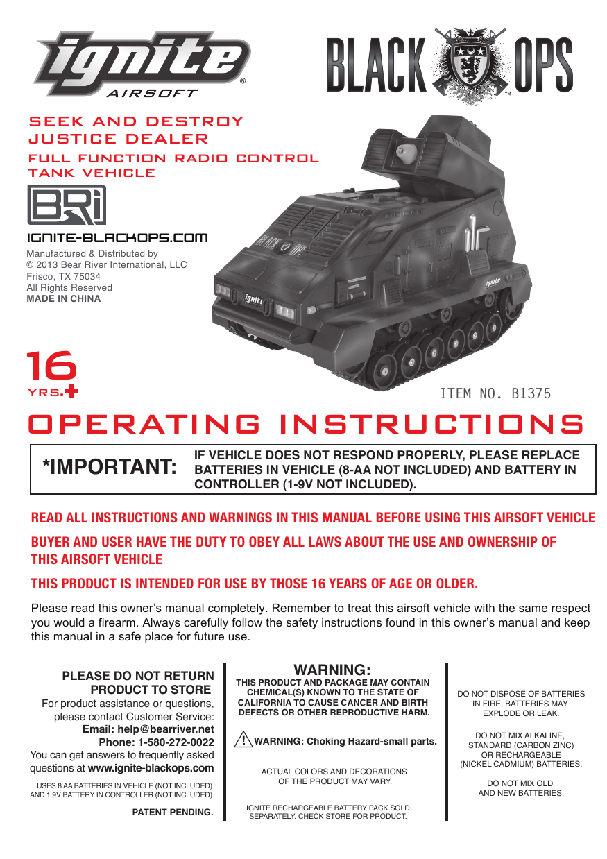 ITEM NO. B1375 yrs.+16full function radio controlSEEK AND DESTROY JUSTICE DEALEROPERATING INSTRUCTIONStank vehicleIF VEHICLE DOES NOT RESPOND PROPERLY, PLEASE REPLACE BATTERIES IN VEHICLE (8-AA NOT INCLUDED) AND BATTERY IN CONTROLLER (1-9V NOT INCLUDED).*IMPORTANT:ignit e- bl ac ko ps. c omManufactured &amp; Distributed by&copy; 2013 Bear River International, LLCFrisco, TX 75034All Rights ReservedMADE IN CHINAPATENT PENDING. IGNITE RECHARGEABLE BATTERY PACK SOLD SEPARATELY. CHECK STORE FOR PRODUCT. USES 8 AA BATTERIES IN VEHICLE (NOT INCLUDED) AND 1 9V BATTERY IN CONTROLLER (NOT INCLUDED).WARNING: THIS PRODUCT AND PACKAGE MAY CONTAIN CHEMICAL(S) KNOWN TO THE STATE OF CALIFORNIA TO CAUSE CANCER AND BIRTH DEFECTS OR OTHER REPRODUCTIVE HARM.ACTUAL COLORS AND DECORATIONS OF THE PRODUCT MAY VARY.DO NOT MIX ALKALINE, STANDARD (CARBON ZINC)OR RECHARGEABLE(NICKEL CADMIUM) BATTERIES.DO NOT MIX OLD AND NEW BATTERIES.DO NOT DISPOSE OF BATTERIESIN FIRE, BATTERIES MAY EXPLODE OR LEAK.WARNING: Choking Hazard-small parts.PLEASE DO NOT RETURNPRODUCT TO STORE For product assistance or questions,please contact Customer Service:Email: help@bearriver.netPhone: 1-580-272-0022 You can get answers to frequently asked questions at www.ignite-blackops.comPlease read this owner&rsquo;s manual completely. Remember to treat this airsoft vehicle with the same respect you would a firearm. Always carefully follow the safety instructions found in this owner&rsquo;s manual and keep this manual in a safe place for future use.READ ALL INSTRUCTIONS AND WARNINGS IN THIS MANUAL BEFORE USING THIS AIRSOFT VEHICLEBUYER AND USER HAVE THE DUTY TO OBEY ALL LAWS ABOUT THE USE AND OWNERSHIP OF THIS AIRSOFT VEHICLE THIS PRODUCT IS INTENDED FOR USE BY THOSE 16 YEARS OF AGE OR OLDER. 