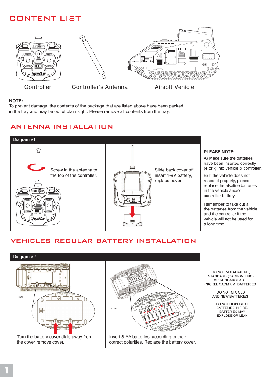 Controller  Airsoft VehicleController&rsquo;s AntennaCONTENT LISTvehicles regular battery installationantenna installationTurn the battery cover dials away from the cover remove cover.Insert 8-AA batteries, according to their correct polarities. Replace the battery cover.Screw in the antenna to the top of the controller.Slide back cover off,insert 1-9V battery, replace cover.Diagram #1Diagram #2PLEASE NOTE:A) Make sure the batteries have been inserted correctly(+ or -) into vehicle &amp; controller.B) If the vehicle does not respond properly, please replace the alkaline batteries in the vehicle and/or controller battery.Remember to take out all the batteries from the vehicleand the controller if the vehicle will not be used fora long time.NOTE:To prevent damage, the contents of the package that are listed above have been packed in the tray and may be out of plain sight. Please remove all contents from the tray.FRONTFRONTOFF &bull; ONOFF &bull; ON