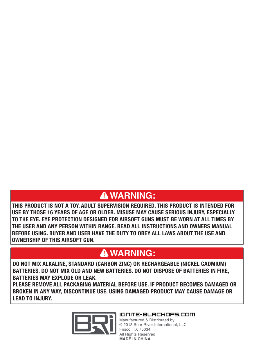 ignit e- bl ac ko ps. c omManufactured &amp; Distributed by&copy; 2013 Bear River International, LLCFrisco, TX 75034All Rights ReservedMADE IN CHINADO NOT MIX ALKALINE, STANDARD (CARBON ZINC) OR RECHARGEABLE (NICKEL CADMIUM) BATTERIES. DO NOT MIX OLD AND NEW BATTERIES. DO NOT DISPOSE OF BATTERIES IN FIRE, BATTERIES MAY EXPLODE OR LEAK.PLEASE REMOVE ALL PACKAGING MATERIAL BEFORE USE. IF PRODUCT BECOMES DAMAGED OR BROKEN IN ANY WAY, DISCONTINUE USE. USING DAMAGED PRODUCT MAY CAUSE DAMAGE OR LEAD TO INJURY.WARNING:THIS PRODUCT IS NOT A TOY. ADULT SUPERVISION REQUIRED. THIS PRODUCT IS INTENDED FOR USE BY THOSE 16 YEARS OF AGE OR OLDER. MISUSE MAY CAUSE SERIOUS INJURY, ESPECIALLY TO THE EYE. EYE PROTECTION DESIGNED FOR AIRSOFT GUNS MUST BE WORN AT ALL TIMES BY THE USER AND ANY PERSON WITHIN RANGE. READ ALL INSTRUCTIONS AND OWNERS MANUAL BEFORE USING. BUYER AND USER HAVE THE DUTY TO OBEY ALL LAWS ABOUT THE USE AND OWNERSHIP OF THIS AIRSOFT GUN.WARNING: