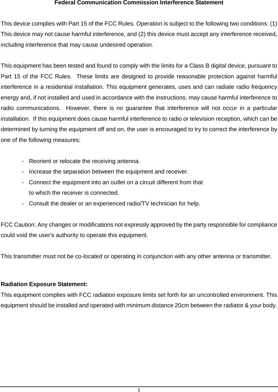  1 Federal Communication Commission Interference Statement  This device complies with Part 15 of the FCC Rules. Operation is subject to the following two conditions: (1) This device may not cause harmful interference, and (2) this device must accept any interference received, including interference that may cause undesired operation.  This equipment has been tested and found to comply with the limits for a Class B digital device, pursuant to Part 15 of the FCC Rules.  These limits are designed to provide reasonable protection against harmful interference in a residential installation. This equipment generates, uses and can radiate radio frequency energy and, if not installed and used in accordance with the instructions, may cause harmful interference to radio communications.  However, there is no guarantee that interference will not occur in a particular installation.  If this equipment does cause harmful interference to radio or television reception, which can be determined by turning the equipment off and on, the user is encouraged to try to correct the interference by one of the following measures:  -  Reorient or relocate the receiving antenna. -  Increase the separation between the equipment and receiver. -  Connect the equipment into an outlet on a circuit different from that to which the receiver is connected. -  Consult the dealer or an experienced radio/TV technician for help.  FCC Caution: Any changes or modifications not expressly approved by the party responsible for compliance could void the user&apos;s authority to operate this equipment.  This transmitter must not be co-located or operating in conjunction with any other antenna or transmitter.   Radiation Exposure Statement: This equipment complies with FCC radiation exposure limits set forth for an uncontrolled environment. This equipment should be installed and operated with minimum distance 20cm between the radiator &amp; your body. 