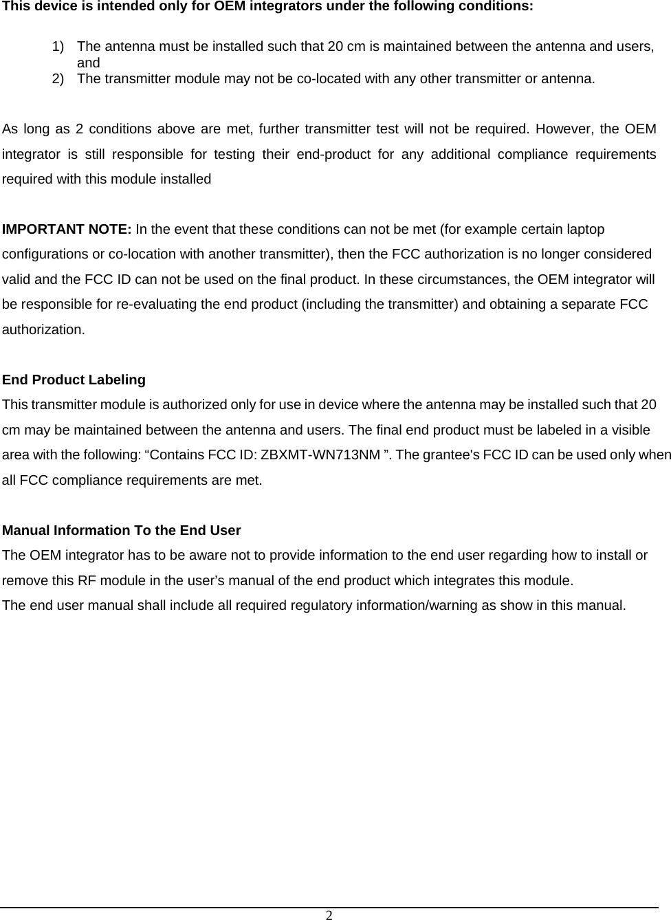  2 This device is intended only for OEM integrators under the following conditions:  1)  The antenna must be installed such that 20 cm is maintained between the antenna and users, and  2)  The transmitter module may not be co-located with any other transmitter or antenna.  As long as 2 conditions above are met, further transmitter test will not be required. However, the OEM integrator is still responsible for testing their end-product for any additional compliance requirements required with this module installed  IMPORTANT NOTE: In the event that these conditions can not be met (for example certain laptop configurations or co-location with another transmitter), then the FCC authorization is no longer considered valid and the FCC ID can not be used on the final product. In these circumstances, the OEM integrator will be responsible for re-evaluating the end product (including the transmitter) and obtaining a separate FCC authorization.  End Product Labeling This transmitter module is authorized only for use in device where the antenna may be installed such that 20 cm may be maintained between the antenna and users. The final end product must be labeled in a visible area with the following: “Contains FCC ID: ZBXMT-WN713NM ”. The grantee&apos;s FCC ID can be used only when all FCC compliance requirements are met.  Manual Information To the End User The OEM integrator has to be aware not to provide information to the end user regarding how to install or remove this RF module in the user’s manual of the end product which integrates this module. The end user manual shall include all required regulatory information/warning as show in this manual. 