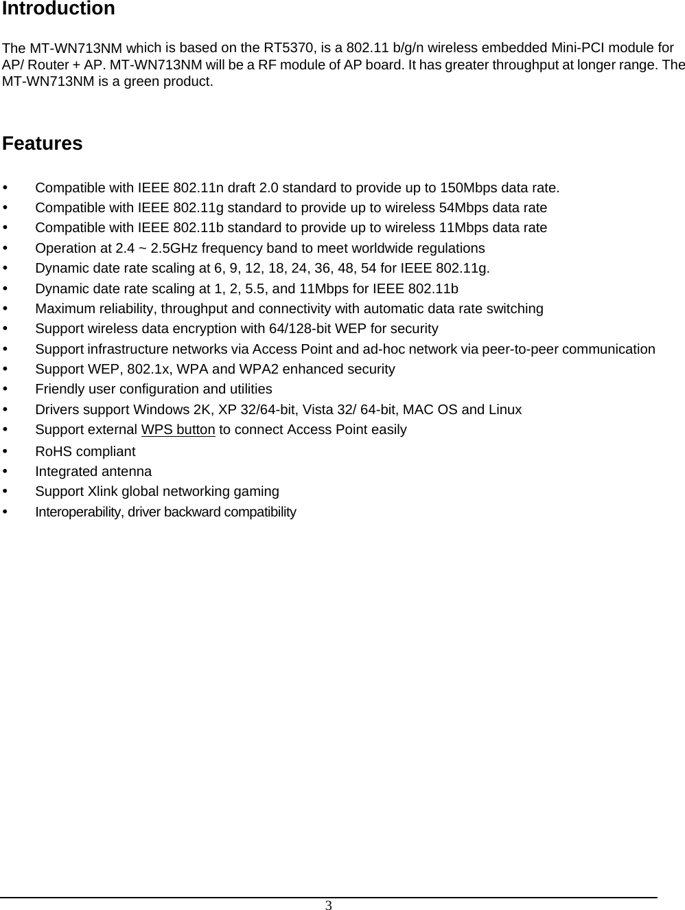  3 Introduction  The MT-WN713NM which is based on the RT5370, is a 802.11 b/g/n wireless embedded Mini-PCI module for AP/ Router + AP. MT-WN713NM will be a RF module of AP board. It has greater throughput at longer range. The MT-WN713NM is a green product.   Features   y  Compatible with IEEE 802.11n draft 2.0 standard to provide up to 150Mbps data rate. y  Compatible with IEEE 802.11g standard to provide up to wireless 54Mbps data rate y  Compatible with IEEE 802.11b standard to provide up to wireless 11Mbps data rate y  Operation at 2.4 ~ 2.5GHz frequency band to meet worldwide regulations y  Dynamic date rate scaling at 6, 9, 12, 18, 24, 36, 48, 54 for IEEE 802.11g. y  Dynamic date rate scaling at 1, 2, 5.5, and 11Mbps for IEEE 802.11b y  Maximum reliability, throughput and connectivity with automatic data rate switching y  Support wireless data encryption with 64/128-bit WEP for security y  Support infrastructure networks via Access Point and ad-hoc network via peer-to-peer communication y  Support WEP, 802.1x, WPA and WPA2 enhanced security y  Friendly user configuration and utilities y  Drivers support Windows 2K, XP 32/64-bit, Vista 32/ 64-bit, MAC OS and Linux  y  Support external WPS button to connect Access Point easily y RoHS compliant y Integrated antenna y  Support Xlink global networking gaming y  Interoperability, driver backward compatibility 