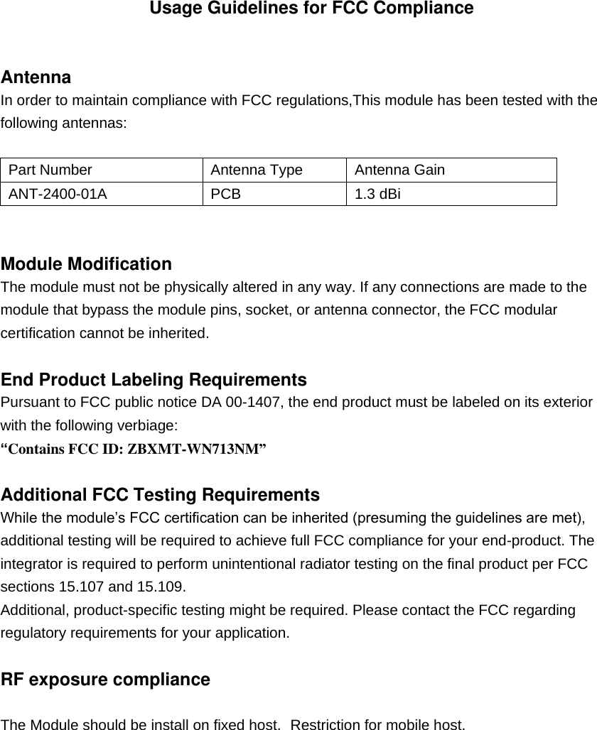  Usage Guidelines for FCC Compliance  Antenna In order to maintain compliance with FCC regulations,This module has been tested with the following antennas: nix Part Number Antenna Type Antenna Gain DTS Part Number Antenna Type Antenna Gain ANT-2400-01A PCB   1.3 dBi     Module Modification The module must not be physically altered in any way. If any connections are made to the module that bypass the module pins, socket, or antenna connector, the FCC modular certification cannot be inherited.  End Product Labeling Requirements Pursuant to FCC public notice DA 00-1407, the end product must be labeled on its exterior with the following verbiage: “Contains FCC ID: ZBXMT-WN713NM”  Additional FCC Testing Requirements While the module’s FCC certification can be inherited (presuming the guidelines are met), additional testing will be required to achieve full FCC compliance for your end-product. The integrator is required to perform unintentional radiator testing on the final product per FCC sections 15.107 and 15.109. Additional, product-specific testing might be required. Please contact the FCC regarding regulatory requirements for your application.  RF exposure compliance  The Module should be install on fixed host. Restriction for mobile host.  