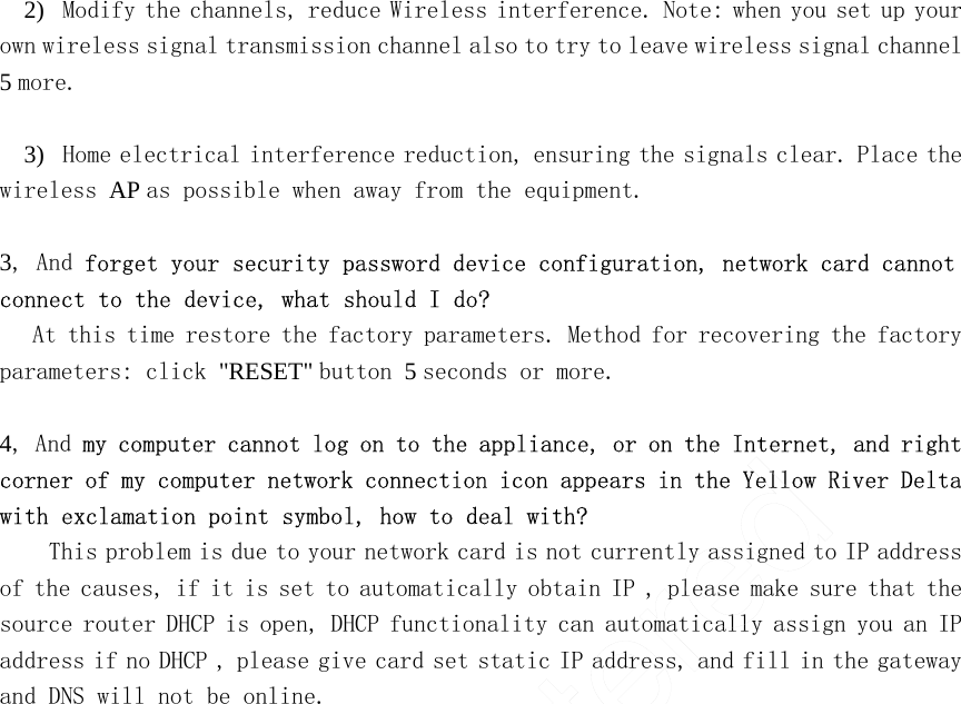 2)   Modify the channels, reduce Wireless interference. Note: when you set up your own wireless signal transmission channel also to try to leave wireless signal channel 5 more.    3)   Home electrical interference reduction, ensuring the signals clear. Place the wireless AP as possible when away from the equipment.    3, And forget your security password device configuration, network card cannot connect to the device, what should I do?  At this time restore the factory parameters. Method for recovering the factory parameters: click &quot;RESET&quot; button 5 seconds or more.    4, And my computer cannot log on to the appliance, or on the Internet, and right corner of my computer network connection icon appears in the Yellow River Delta with exclamation point symbol, how to deal with?  This problem is due to your network card is not currently assigned to IP address of the causes, if it is set to automatically obtain IP , please make sure that the source router DHCP is open, DHCP functionality can automatically assign you an IP address if no DHCP , please give card set static IP address, and fill in the gateway and DNS will not be online.  UnRegistered