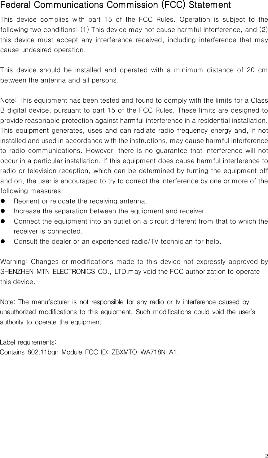   2Federal Communications Commission (FCC) Statement   This device complies with part 15 of the FCC Rules. Operation is  subject  to  the following two conditions: (1) This device may not cause harmful interference, and (2) this  device  must  accept  any  interference  received,  including  interference  that  may cause undesired operation.    This  device  should  be  installed  and  operated  with  a  minimum  distance  of  20  cm between the antenna and all persons.      Note: This equipment has been tested and found to comply with the limits for a Class B digital device, pursuant to part 15 of the FCC Rules. These limits are designed to provide reasonable protection against harmful interference in a residential installation. This equipment generates, uses and can radiate radio frequency energy and, if not installed and used in accordance with the instructions, may cau se harmful interference to radio communications.  However,  there is  no guarantee  that  interference  will not occur in a particular installation. If this equipment does cause harmful interference to radio or television reception, which can be determined by turning the equipment off and on, the user is encouraged to try to correct the interference by one or more of the following measures:     z Reorient or relocate the receiving antenna.     z Increase the separation between the equipment and receiver.     z Connect the equipment into an outlet on a circuit different from that to which the receiver is connected.     z Consult the dealer or an experienced radio/TV technician for help.    Warning: Changes or  modifications  made to this device not expressly approved by SHENZHEN MTN ELECTRONICS CO., LTD.may void the FCC authorization to operate this device.  Note: The manufacturer is not responsible for any radio or tv interference caused by unauthorized modifications to this equipment. Such modifications could void the user’s authority to operate the equipment. Label requirements: Contains 802.11bgn Module FCC ID: ZBXMTO-WA718N-A1.                   