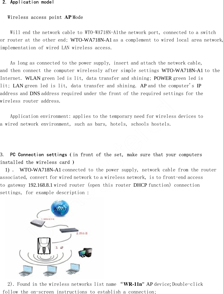   2. Application model   Wireless access point AP Mode    Will end the network cable to　ＷＴＯ－ＷＡ７１８Ｎ－Ａ          　１the network port, connected to a switch or router at the other end; WTO-WA718N-A1   as a complement to wired local area network, implementation of wired LAN wireless access.    As long as connected to the power supply, insert and attach the network cable, and then connect the computer wirelessly after simple settings WTO-WA718N-A1 to the Internet. WLAN green led is lit, data transfer and shining; POWER green led is lit; LAN green led is lit, data transfer and shining. AP and the computer&apos;s IP address and DNS address required under the front of the required settings for the wireless router address.   Application environment: applies to the temporary need for wireless devices to a wired network environment, such as bars, hotels, schools hostels.       3.    PC Connection settings ( in front of the set, make sure that your computers installed the wireless card )       1) ． WTO-WA718N-A1 connected to the power supply, network cable from the router associated, convert for wired network to a wireless network, is to front-end access to gateway 192.168.8.1 wired router (open this router DHCP function) connection settings, for example description :  2). Found in the wireless networks list name “WR-11n” AP device; Double-click follow the on-screen instructions to establish a connection;       UnRegistered