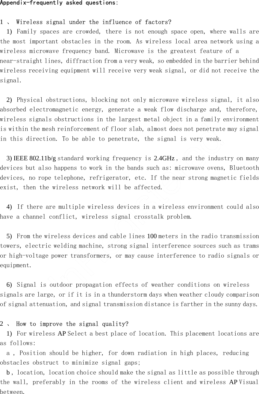 Appendix-frequently asked questions:    1 、 Wireless signal under the influence of factors?  1)   Family spaces are crowded, there is not enough space open, where walls are the most important obstacles in the room. As wireless local area network using a wireless microwave frequency band. Microwave is the greatest feature of a near-straight lines, diffraction from a very weak, so embedded in the barrier behind wireless receiving equipment will receive very weak signal, or did not receive the signal.     2)   Physical obstructions, blocking not only microwave wireless signal, it also absorbed electromagnetic energy, generate a weak flow discharge and, therefore, wireless signals obstructions in the largest metal object in a family environment is within the mesh reinforcement of floor slab, almost does not penetrate may signal in this direction. To be able to penetrate, the signal is very weak.     3) IEEE 802.11b/g standard working frequency is 2.4GHz , and the industry on many devices but also happens to work in the bands such as: microwave ovens, Bluetooth devices, no rope telephone, refrigerator, etc. If the near strong magnetic fields exist, then the wireless network will be affected.    4)   If there are multiple wireless devices in a wireless environment could also have a channel conflict, wireless signal crosstalk problem.     5)   From the wireless devices and cable lines 100 meters in the radio transmission towers, electric welding machine, strong signal interference sources such as trams or high-voltage power transformers, or may cause interference to radio signals or equipment.    6)   Signal is outdoor propagation effects of weather conditions on wireless signals are large, or if it is in a thunderstorm days when weather cloudy comparison of signal attenuation, and signal transmission distance is farther in the sunny days.     2 、 How to improve the signal quality?  1)   For wireless AP Select a best place of location. This placement locations are as follows:  a , Position should be higher, for down radiation in high places, reducing obstacles obstruct to minimize signal gaps;  b , location, location choice should make the signal as little as possible through the wall, preferably in the rooms of the wireless client and wireless AP Visual between.    UnRegistered