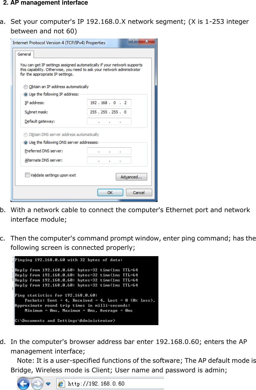   2. AP management interface   a. Set your computer&apos;s IP 192.168.0.X network segment; (X is 1-253 integer between and not 60)  b. With a network cable to connect the computer&apos;s Ethernet port and network interface module;  c. Then the computer&apos;s command prompt window, enter ping command; has the following screen is connected properly;   d. In the computer&apos;s browser address bar enter 192.168.0.60; enters the AP management interface; Note: It is a user-specified functions of the software; The AP default mode is Bridge, Wireless mode is Client; User name and password is admin;     