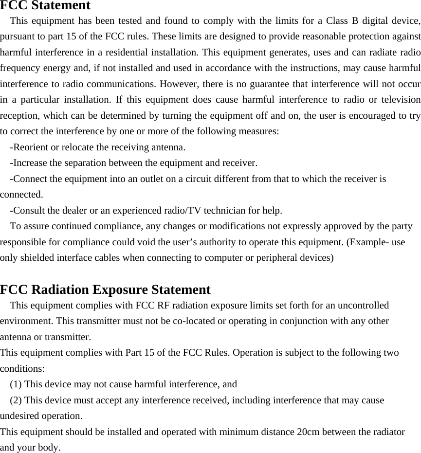 FCC Statement This equipment has been tested and found to comply with the limits for a Class B digital device, pursuant to part 15 of the FCC rules. These limits are designed to provide reasonable protection against harmful interference in a residential installation. This equipment generates, uses and can radiate radio frequency energy and, if not installed and used in accordance with the instructions, may cause harmful interference to radio communications. However, there is no guarantee that interference will not occur in a particular installation. If this equipment does cause harmful interference to radio or television reception, which can be determined by turning the equipment off and on, the user is encouraged to try to correct the interference by one or more of the following measures: -Reorient or relocate the receiving antenna. -Increase the separation between the equipment and receiver. -Connect the equipment into an outlet on a circuit different from that to which the receiver is connected. -Consult the dealer or an experienced radio/TV technician for help. To assure continued compliance, any changes or modifications not expressly approved by the party responsible for compliance could void the user’s authority to operate this equipment. (Example- use only shielded interface cables when connecting to computer or peripheral devices)  FCC Radiation Exposure Statement This equipment complies with FCC RF radiation exposure limits set forth for an uncontrolled environment. This transmitter must not be co-located or operating in conjunction with any other antenna or transmitter. This equipment complies with Part 15 of the FCC Rules. Operation is subject to the following two conditions: (1) This device may not cause harmful interference, and (2) This device must accept any interference received, including interference that may cause undesired operation. This equipment should be installed and operated with minimum distance 20cm between the radiator and your body.  