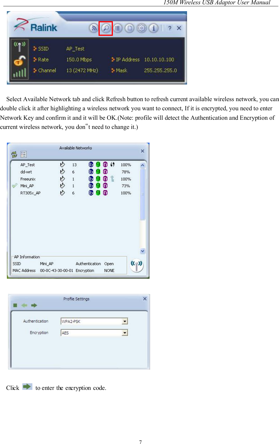 150M Wireless USB Adaptor User Manual 7   Select Available Network tab and click Refresh button to refresh current available wireless network, you can double click it after highlighting a wireless network you want to connect, If it is encrypted, you need to enter Network Key and confirm it and it will be OK.(Note: profile will detect the Authentication and Encryption of current wireless network, you don‟t need to change it.)      Click    to enter the encryption code.  