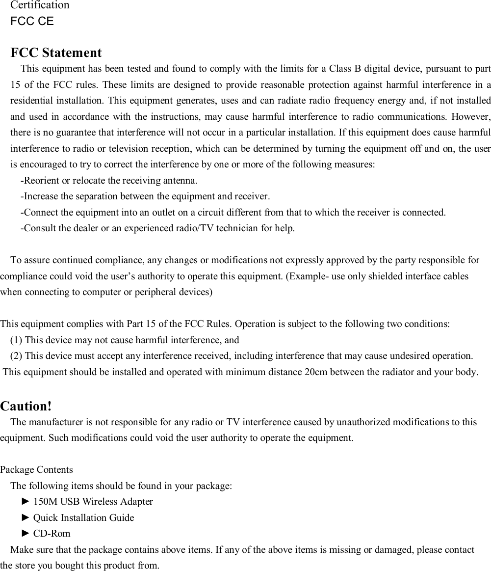    Certification FCC CE  FCC Statement This equipment has been tested and found to comply with the limits for a Class B digital device, pursuant to part 15  of  the  FCC  rules. These  limits are designed  to  provide  reasonable  protection  against  harmful interference  in  a residential installation. This equipment generates, uses  and can radiate radio frequency energy and,  if not  installed and  used in  accordance with  the  instructions,  may  cause harmful  interference to radio communications.  However, there is no guarantee that interference will not occur in a particular installation. If this equipment does cause harmful interference to radio or television reception, which can be determined by turning the equipment off and on, the user is encouraged to try to correct the interference by one or more of the following measures: -Reorient or relocate the receiving antenna. -Increase the separation between the equipment and receiver. -Connect the equipment into an outlet on a circuit different from that to which the receiver is connected. -Consult the dealer or an experienced radio/TV technician for help.  To assure continued compliance, any changes or modifications not expressly approved by the party responsible for compliance could void the user’s authority to operate this equipment. (Example- use only shielded interface cables when connecting to computer or peripheral devices)  This equipment complies with Part 15 of the FCC Rules. Operation is subject to the following two conditions: (1) This device may not cause harmful interference, and (2) This device must accept any interference received, including interference that may cause undesired operation.  This equipment should be installed and operated with minimum distance 20cm between the radiator and your body. Caution! The manufacturer is not responsible for any radio or TV interference caused by unauthorized modifications to this equipment. Such modifications could void the user authority to operate the equipment.  Package Contents   The following items should be found in your package:     ► 150M USB Wireless Adapter     ► Quick Installation Guide     ► CD-Rom Make sure that the package contains above items. If any of the above items is missing or damaged, please contact the store you bought this product from.        