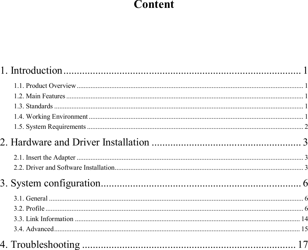     Content   1. Introduction ......................................................................................... 1 1.1. Product Overview ................................................................................................................................... 1 1.2. Main Features ......................................................................................................................................... 1 1.3. Standards ................................................................................................................................................ 1 1.4. Working Environment ............................................................................................................................ 1 1.5. System Requirements ............................................................................................................................. 2 2. Hardware and Driver Installation ........................................................ 3 2.1. Insert the Adapter ................................................................................................................................... 3 2.2. Driver and Software Installation ............................................................................................................. 3 3. System configuration ........................................................................... 6 3.1. General ................................................................................................................................................... 6 3.2. Profile ..................................................................................................................................................... 6 3.3. Link Information .................................................................................................................................. 14 3.4. Advanced .............................................................................................................................................. 15 4. Troubleshooting ................................................................................ 17 