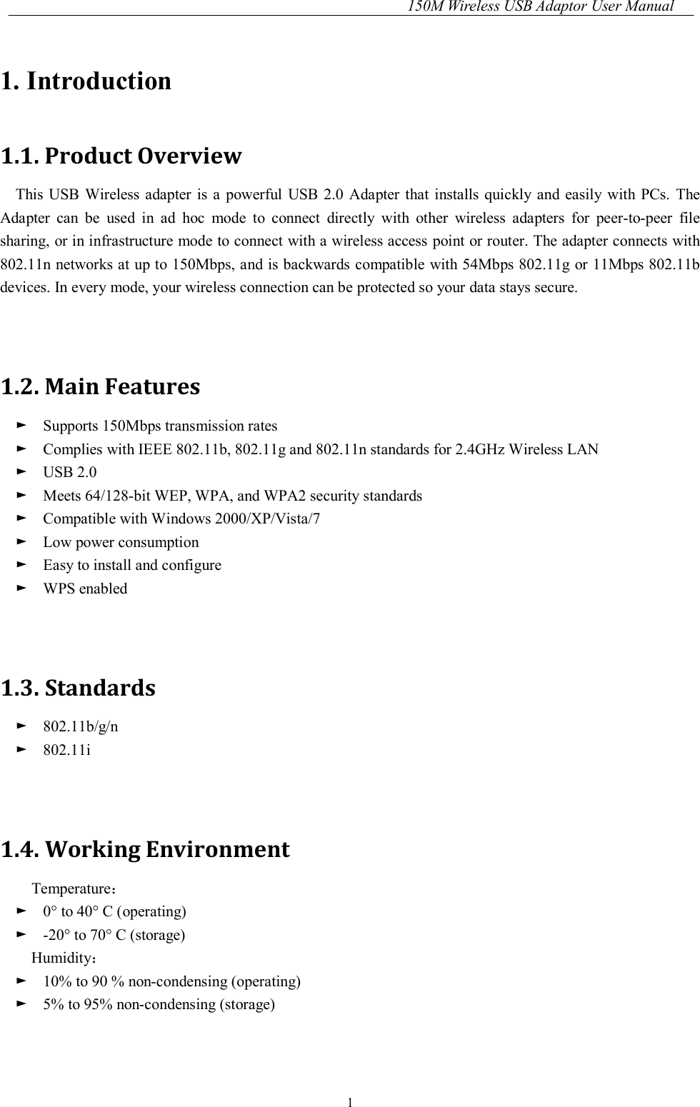 150M Wireless USB Adaptor User Manual 1 1. Introduction 1.1. Product Overview This USB Wireless adapter is  a  powerful  USB 2.0  Adapter  that installs quickly and easily with PCs.  The Adapter  can  be  used  in  ad  hoc  mode  to  connect  directly  with  other  wireless  adapters  for  peer-to-peer  file sharing, or in infrastructure mode to connect with a wireless access point or router. The adapter connects with 802.11n networks at up to 150Mbps, and is backwards compatible with 54Mbps 802.11g or 11Mbps 802.11b devices. In every mode, your wireless connection can be protected so your data stays secure.   1.2. Main Features ►    Supports 150Mbps transmission rates ►    Complies with IEEE 802.11b, 802.11g and 802.11n standards for 2.4GHz Wireless LAN ►    USB 2.0 ►    Meets 64/128-bit WEP, WPA, and WPA2 security standards ►    Compatible with Windows 2000/XP/Vista/7 ►    Low power consumption ►    Easy to install and configure ►    WPS enabled   1.3. Standards ►    802.11b/g/n ►    802.11i   1.4. Working Environment Temperature： ►    0° to 40° C (operating) ►    -20° to 70° C (storage) Humidity： ►    10% to 90 % non-condensing (operating) ►    5% to 95% non-condensing (storage)   